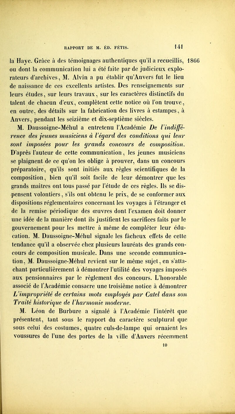 la Haye. Grâce à des témoignages aulhenliques qu'il a recueillis, 1866 ou dont la communication lui a été faite par de judicieux explo- rateurs d'archives, M. Alvin a pu établir qu'Anvers fut le lieu de naissance de ces excellents artistes. Des renseignements sur leurs études, sur leurs travaux, sur les caractères distinctifs du talent de chacun d'eux, complètent cette notice où l'on trouve, en outre, des détails sur la fabrication des livres à estampes, à Anvers, pendant les seizième et dix-septième siècles. M. Daussoigne-Méhul a entretenu l'Académie De l'indiffé- rence des jeunes musiciens à Végard des conditions qui leur sont imposées pour les grands concours de composition. D'après l'auteur de cette communication, les jeunes musiciens se plaignent de ce qu'on les oblige à prouver, dans un concours préparatoire, qu'ils sont initiés aux règles scientifiques de la composition, bien qu'il soit facile de leur démontrer que les grands maîtres ont tous passé par l'étude de ces règles. Ils se dis- pensent volontiers, s'ils ont obtenu le prix, de se conformer aux dispositions réglementaires concernant les voyages à l'étranger et de la remise périodique des œuvres dont l'examen doit donner une idée de la manière dont ils justifient les sacrifices faits par le gouvernement pour les mettre à même de compléter leur édu- cation. M. Daussoigne-Méhul signale les fâcheux effets de cette tendance qu'il a observée chez plusieurs lauréats des grands con- cours de composition musicale. Dans une seconde communica- tion, M. Daussoigne-Méhul revient sur le même sujet, en s'atta- chant particulièrement à démontrer l'utilité des voyages imposés aux pensionnaires par le règlement des concours. L'honorable associé de l'Académie consacre une troisième notice à démontrer L'impropriété de certains mots employés par Catel dans son Traité historique de l'harmonie moderne. M. Léon de Burbure a signalé â l'Académie l'intérêt que présentent, tant sous le rapport du caractère sculptural que sous celui des costumes, quatre culs-de-lampe qui ornaient les voussures de l'une des portes de la ville d'Anvers récemment 10