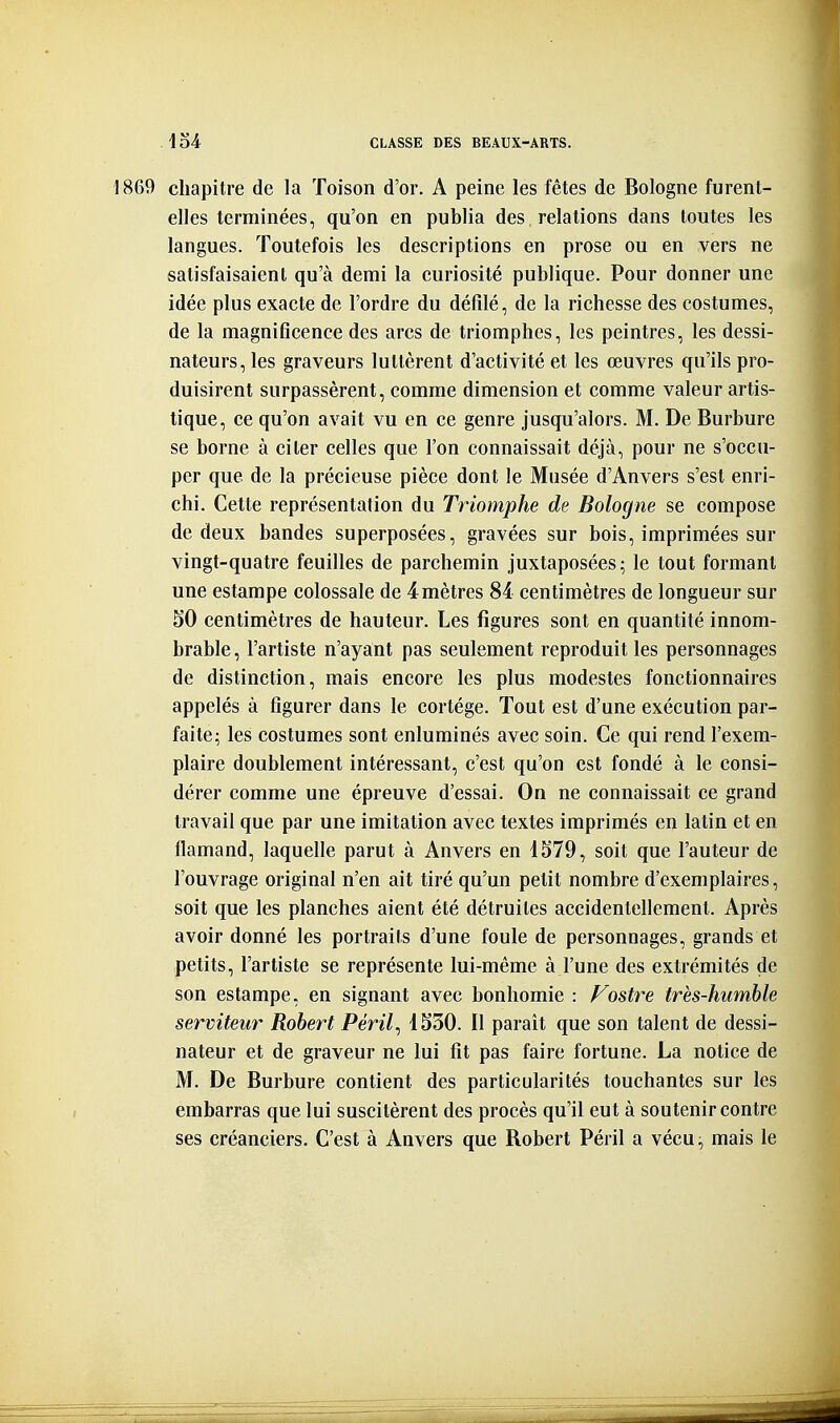 1869 chapitre de la Toison d'or. A peine les fêtes de Bologne furent- elles terminées, qu'on en publia des relations dans toutes les langues. Toutefois les descriptions en prose ou en vers ne satisfaisaient qu'à demi la curiosité publique. Pour donner une idée plus exacte de l'ordre du défilé, de la richesse des costumes, de la magnificence des arcs de triomphes, les peintres, les dessi- nateurs, les graveurs luttèrent d'activité et les œuvres qu'ils pro- duisirent surpassèrent, comme dimension et comme valeur artis- tique, ce qu'on avait vu en ce genre jusqu'alors. M. De Burbure se borne à citer celles que l'on connaissait déjà, pour ne s'occu- per que de la précieuse pièce dont le Musée d'Anvers s'est enri- chi. Cette représentation du Triomphe de Bologne se compose de deux bandes superposées, gravées sur bois, imprimées sur vingt-quatre feuilles de parchemin juxtaposées; le tout formant une estampe colossale de 4mètres 84 centimètres de longueur sur ÈIO centimètres de hauteur. Les figures sont en quantité innom- brable , l'artiste n'ayant pas seulement reproduit les personnages de distinction, mais encore les plus modestes fonctionnaires appelés à figurer dans le cortège. Tout est d'une exécution par- faite; les costumes sont enluminés avec soin. Ce qui rend l'exem- plaire doublement intéressant, c'est qu'on est fondé à le consi- dérer comme une épreuve d'essai. On ne connaissait ce grand travail que par une imitation avec textes imprimés en latin et en flamand, laquelle parut à Anvers en 1579, soit que l'auteur de l'ouvrage original n'en ait tiré qu'un petit nombre d'exemplaires, soit que les planches aient été détruites accidentellement. Après avoir donné les portraits d'une foule de personnages, grands et petits, l'artiste se représente lui-même à l'une des extrémités de son estampe, en signant avec bonhomie : Fostre très-humhle serviteur Robert Péril^ 4530. Il paraît que son talent de dessi- nateur et de graveur ne lui fit pas faire fortune. La notice de M. De Burbure contient des particularités touchantes sur les embarras que lui suscitèrent des procès qu'il eut à soutenir contre ses créanciers. C'est à Anvers que Bobert Péril a vécu, mais le