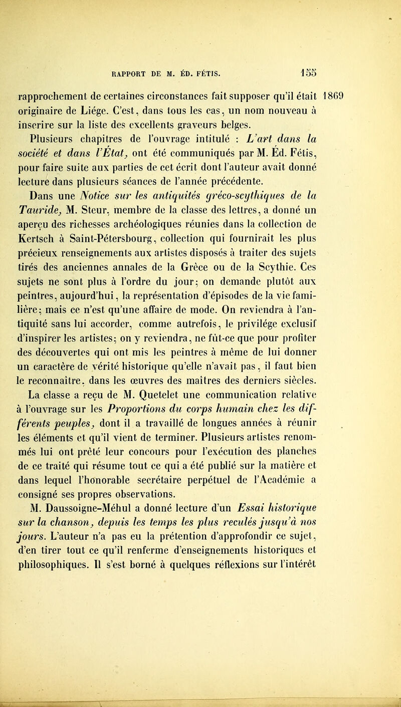 rapprochement de certaines circonstances fait supposer qu'il était 1869 originaire de Liège. C'est, dans tous les cas, un nom nouveau à inscrire sur la liste des excellents graveurs belges. Plusieurs chapitres de l'ouvrage intitulé : L'art dans la société et dans l'Etat^ ont été communiqués par M. Ed. Fétis, pour faire suite aux parties de cet écrit dont l'auteur avait donné lecture dans plusieurs séances de l'année précédente. Dans une Notice sur les antiquités gréco-scythiques de la TauridCj M. Steur, membre de la classe des lettres, a donné un aperçu des richesses archéologiques réunies dans la collection de Kertsch à Saint-Pétersbourg, collection qui fournirait les plus précieux renseignements aux artistes disposés à traiter des sujets tirés des anciennes annales de la Grèce ou de la Scythie. Ces sujets ne sont plus à l'ordre du jour; on demande plutôt aux peintres, aujourd'hui, la représentation d'épisodes de la vie fami- lière; mais ce n'est qu'une affaire de mode. On reviendra à l'an- tiquité sans lui accorder, comme autrefois, le privilège exclusif d'inspirer les artistes; on y reviendra, ne fût-ce que pour profiter des découvertes qui ont mis les peintres à même de lui donner un caractère de vérité historique qu'elle n'avait pas, il faut bien le reconnaître, dans les œuvres des maîtres des derniers siècles. La classe a reçu de M. Quetelet une communication relative à l'ouvrage sur les Proportions du corps humain chez les dif- férents peuples, dont il a travaillé de longues années à réunir les éléments et qu'il vient de terminer. Plusieurs artistes renom- més lui ont prêté leur concours pour l'exéculion des planches de ce traité qui résume tout ce qui a été publié sur la matière et dans lequel l'honorable secrétaire perpétuel de l'Académie a consigné ses propres observations. M. Daussoigne-Méhul a donné lecture d'un Essai historique sur la chanson, depuis les temps les plus reculés jusqu'à nos jours. L'auteur n'a pas eu la prétention d'approfondir ce sujet, d'en tirer tout ce qu'il renferme d'enseignements historiques et philosophiques. 11 s'est borné à quelques réflexions sur l'intérêt