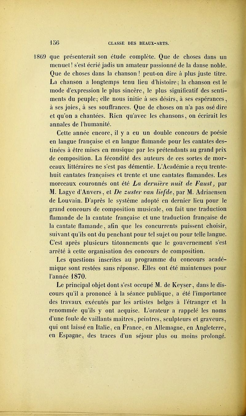 1869 que présenterait son étude complète. Que de choses dans un menuet! s'est écrié jadis un amateur passionné de la danse noble. Que de choses dans la chanson ! peut-on dire à plus juste titre. La chanson a longtemps tenu lieu d'hisloire; la chanson est le mode d'expression le plus sincère, le plus significatif des senti- ments du peuple^ elle nous initie à ses désirs, à ses espérances, à ses joies, à ses souffrances. Que de choses on n'a pas osé dire et qu'on a chantées. Rien qu'avec les chansons, on écrirait les annales de l'humanité. Cette année encore, il y a eu un double concours de poésie en langue française et en langue flamande pour les cantates des- tinées à être mises en musique par les prétendants au grand prix de composition. La fécondité des auteurs de ces sortes de mor- ceaux littéraires ne s'est pas démentie. L'Académie a reçu trente- huit cantates françaises et trente et une cantates flamandes. Les morceaux couronnés ont été La dernière nuit de Faust, par M. Lagye d'Anvers, et De zuster van liefde^ par M. Adriaensen de Louvain. D'après le système adopté en dernier lieu pour le grand concours de composition musicale, on fait une traduction flamande de la cantate française et une traduction française de la cantate flamande, afin que les concurrents puissent choisir, suivant qu'ils ont du penchant pour tel sujet ou pour telle langue. C'est après plusieurs tâtonnements que le gouvernement s'est arrêté à cette organisation des concours de composition. Les questions inscrites au programme du concours acadé- mique sont restées sans réponse. Elles ont été maintenues pour l'année 1870. Le principal objet dont s'est occupé M. de Keyser, dans le dis- cours qu'il a prononcé à la séance publique, a été l'importance des travaux exécutés par les artistes belges à l'étranger et la renommée qu'ils y ont acquise. L'orateur a rappelé les noms d'une foule de vaillants maîtres, peintres, sculpteurs et graveurs, qui ont laissé en Italie, en France, en Allemagne, en Angleterre, en Espagne, des traces d'un séjour plus ou moins prolongé.
