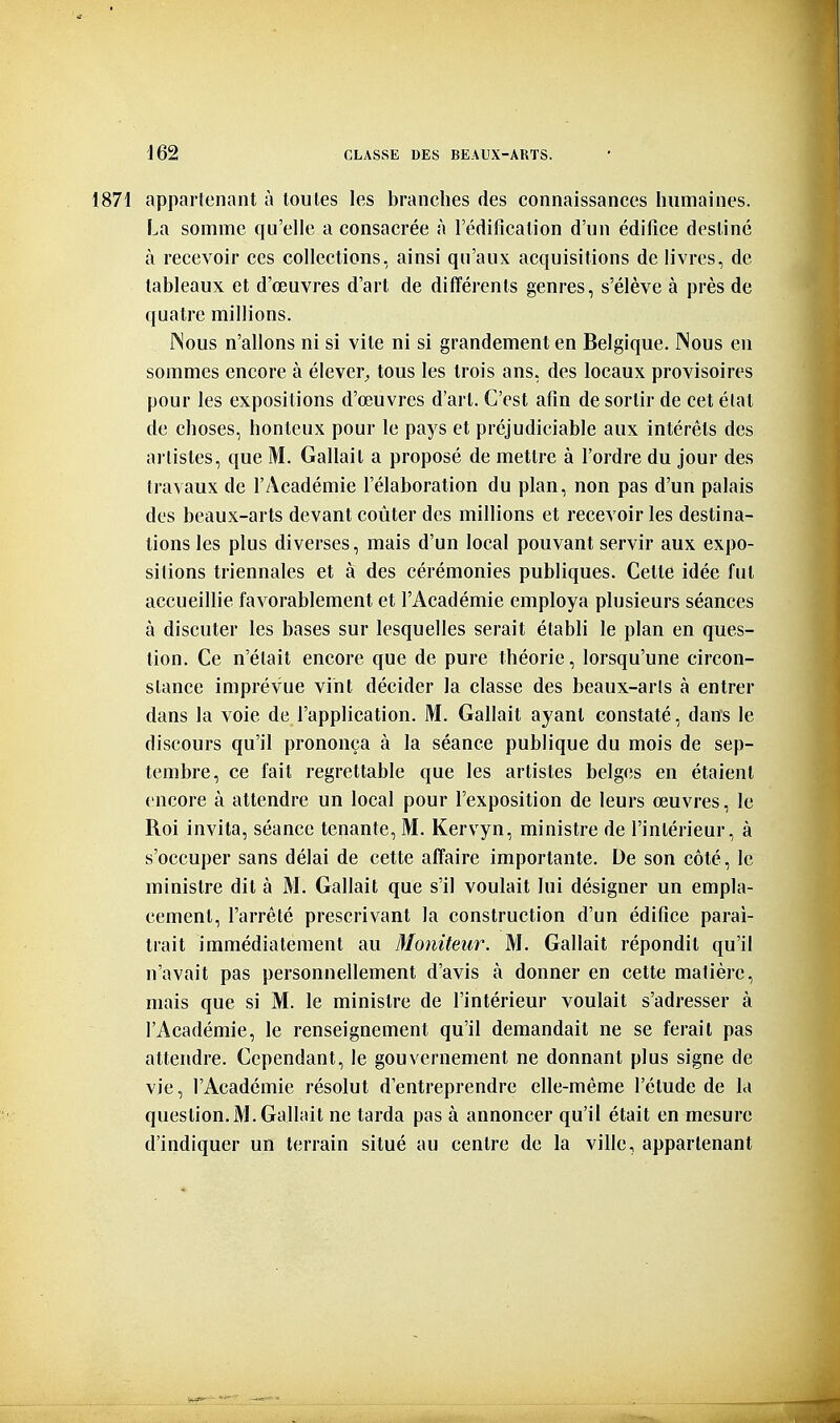 1871 appartenant à toutes les branches des connaissances humaines. La somme qu'elle a consacrée à l'édification d'un édifice destiné à recevoir ces collections, ainsi qu'aux acquisitions de livres, de tableaux et d'œuvres d'art de différents genres, s'élève à près de quatre millions. INous n'allons ni si vite ni si grandement en Belgique. Nous eu sommes encore à élever^ tous les trois ans, des locaux provisoires pour les expositions d'œuvres d'art. C'est afin de sortir de cet état de choses, honteux pour le pays et préjudiciable aux intérêts des artistes, que M. Gallait a proposé de mettre à l'ordre du jour des travaux de l'Académie l'élaboration du plan, non pas d'un palais des beaux-arts devant coûter des millions et recevoir les destina- lions les plus diverses, mais d'un local pouvant servir aux expo- sitions triennales et à des cérémonies publiques. Cette idée fut accueillie favorablement et l'Académie employa plusieurs séances à discuter les bases sur lesquelles serait établi le plan en ques- tion. Ce n'était encore que de pure théorie, lorsqu'une circon- stance imprévue vint décider la classe des beaux-arts à entrer dans la voie de l'application. M. Gallait a^'ant constaté, dans le discours qu'il prononça à la séance publique du mois de sep- tembre, ce fait regrettable que les artistes belges en étaient encore à attendre un local pour l'exposition de leurs œuvres, le Roi invita, séance tenante, M. Kervyn, ministre de l'intérieur, à s'occuper sans délai de cette affaire importante. De son côté, le ministre dit à M. Gallait que s'il voulait lui désigner un empla- cement, l'arrêté prescrivant la construction d'un édifice parai- trait immédiatement au Moniteur. M. Gallait répondit qu'il n'avait pas personnellement d'avis à donner en cette matière, mais que si M. le ministre de l'intérieur voulait s'adresser à l'Académie, le renseignement qu'il demandait ne se ferait pas attendre. Cependant, le gouvernement ne donnant plus signe de vie, l'Académie résolut d'entreprendre elle-même l'étude de la question.M. Gallait ne tarda pas à annoncer qu'il était en mesure d'indiquer un terrain situé au centre de la ville, appartenant