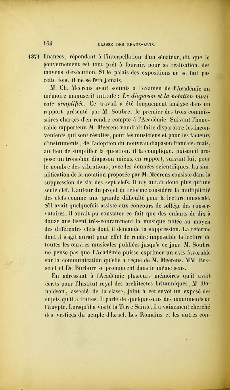 1871 finances, répondant à l'interpellalion d'un sénateur, dit que le gouvernement est tout prêt à fournir, pour sa réalisation, des moyens d'exécution. Si le palais des expositions ne se fait pas cette fois, il ne se fera jamais. M. Ch. Meerens avait soumis à l'examen de l'Académie un mémoire manuscrit intitulé : Le diapason et la notation musi- cale simplifiée. Ce travail a été longuement analysé dans un rapport présenté par M. Soubre, le premier des trois commis- saires chargés d'en rendre compte à l'Académie. Suivant l'hono- rable rapporteur, M. Meerens voudrait faire disparaître les incon- vénients qui sont résultés, pour les musiciens et pour les facteurs d'instruments, de l'adoption du nouveau diapason français; mais, au lieu de simplifier la question, il la complique, puisqu'il pro- pose un troisième diapason mieux en rapport, suivant lui, pour le nombre des vibrations, avec les données scientifiques. La sim- plification de la notation proposée par M. Meerens consiste dans la suppression de six des sept clefs. Il n'y aurait donc plus qu'une seule clef. L'auteur du projet de réforme considère la multiplicité des clefs comme une grande difficulté pour la lecture musicale. S'il avait quelquefois assisté aux concours de solfège des conser- vatoires, il aurait pu constater ce fait que des enfants de dix à douze ans lisent très-couramment la musique notée au moyen des différentes clefs dont il demande la suppression. La réforme dont il s'agit aurait pour effet de rendre impossible la lecture de toutes les œuvres musicales publiées jusqu'à ce jour. M. Soubre ne pense pas que l'Académie puisse exprimer un avis favorable sur la communication qu'elle a reçue de M. Meerens. MM. Bos- selet et De Burbure se prononcent dans le même sens. En adressant à l'Académie plusieurs mémoires qu'il avait écrits pour l'Institut royal des architectes britanniques, M. Do- naldson, associé de la classe, joint à cet envoi un exposé des sujets qu'il a traités. Il parle de quelques-uns des monuments de l'Égypte. Lorsqu'il a visité la Terre Sainte,il a vainement cherché des vestiges du peuple d'Israël. Les Romains et les autres con-