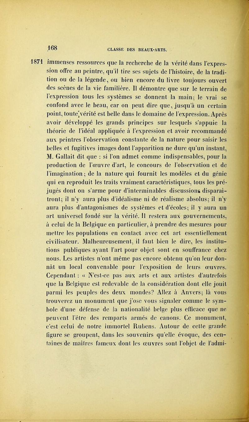 1871 immenses ressources que la recherche de la vérité dans l'expres- sion offre au peintre, qu'il tire ses sujets de l'histoire, de la tradi- tion ou de la légende, ou bien encore du livre toujours ouvert des scènes de la vie familière. 11 démontre que sur le terrain de l'expression tous les systèmes se donnent la main; le vrai se confond avec le beau, car on peut dire que, jusqu'à un certain point, toute]vérité est belle dans le domaine de l'expression. Après avoir développé les grands principes sur lesquels s'appuie la théorie de l'idéal appliquée à l'expression et avoir recommandé aux peintres l'observation constante de la nature pour saisir les belles et fugitives images dont l'apparition ne dure qu'un instant, M. Gallait dit que : si l'on admet comme indispensables, pour la production de l'œuvre d'art, le concours de l'observation et de l'imagination; de la nature qui fournit les modèles et du génie qui en reproduit les traits vraiment caractéristiques, tous les pré- jugés dont on s'arme pour d'interminables discussions disparaî- tront; il n'y aura plus d'idéalisme ni de réalisme absolus; il n'y aura plus d'antagonismes de systèmes et d'écoles; il y aura un art universel fondé sur la vérité. Il restera aux gouvernements, à celui de la Belgique en particulier, à prendre des mesures pour mettre les populations en contact avec cet art essentiellement civilisateur. Malheureusement, il faut bien le dire, les institu- tions publiques ayant l'art pour objet sont en souffrance chez nous. Les artistes n'ont même pas encore obtenu qu'on leur don- nât un local convenable pour l'exposition de leurs œuvres. Cependant : « N'est-ce pas aux arts et aux artistes d'autrefois que la Belgique est redevable de la considération dont elle jouit parmi les peuples des deux mondes? Allez à Anvers; là vous trouverez un monument que j'ose vous signaler comme le sym- bole d'une défense de ia nationalité belge plus efficace que ne peuvent l'être des remparts armés de canons. Ce monument, c'est celui de notre immortel Rubens. Autour de celle grande figure se groupent, dans les souvenirs qu'elle évoque, des cen- taines de maîtres fameux dont les œuvres sont l'objet de l'admi-