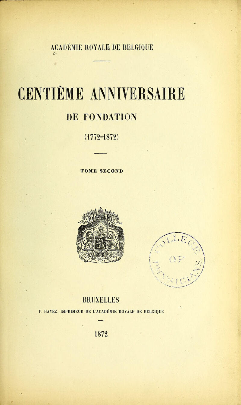 ACADÉMIE HOYALE DE BELGIQUE CENTIÈME ANNIVERSAIRE DE FONDATION (1772-1872) TOME SECOND BRUXELLES F, HAYEZ, IMPRIMEUR DE L'ACADÉMIE ROYALE DE BELGIQUE 1872