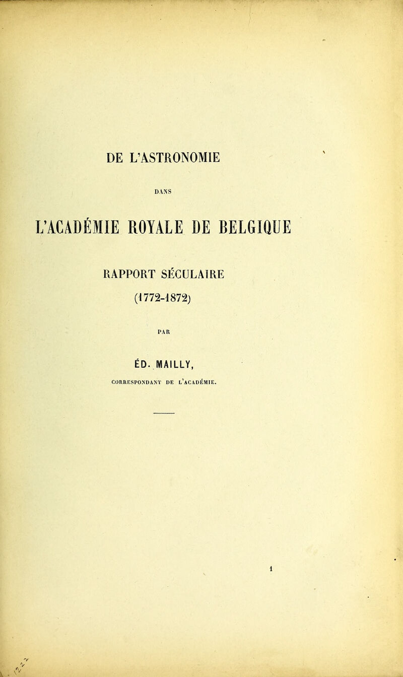 DE L'ASTRONOMIE DANS L'ACADÉMIE ROYALE DE BELGIQUE RAPPORT SÉGULAÏRE (1772-1872) PAU ÉD. MAILLY, CORRESPONDANT DE l'aCADÉMIE.