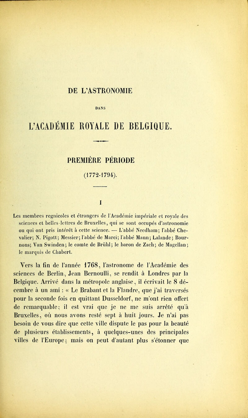 DANS L'ACADÉMIE ROYALE DE BELGIQUE. PREMIÈRE PÉRIODE (1772-1794). I Les membres regnicoles et étrangers de rAcadémie impériale et royale des scienees et belles-lettres de Bruxelles, qui se sont occupés d'astronomie ou qui ont pris intérêt à cette science. — L'abbé Necdhara; l'abbé Che- valier; N. Pigott; Messier; l'abbé de Marci; l'abbé Mann; Lalande; Bour- nons; Van Swinden; le comte de Briibl; le baron de Zach; de Magellan; le marquis de Cliabert. Vers la fin de l'année 1768, l'astronome de l'Académie des sciences de Berlin, Jean Bernoulli, se rendit à Londres par la Belgique. Arrivé dans la métropole anglaise, il écrivait le 8 dé- cembre à un ami : « Le Brabant et la Flandre, que j'ai traversés pour la seconde fois en quittant Dusseldorf, ne m'ont rien offert de remarquable- il est vrai que je ne me suis arrêté qu'à Bruxelles, où nous avons resté sept à huit jours. Je n'ai pas besoin de vous dire que cette ville dispute le pas pour la beauté de plusieurs établissements, à quelques-unes des principales villes de l'Europe: mais on peut d'autant plus s'étonner que