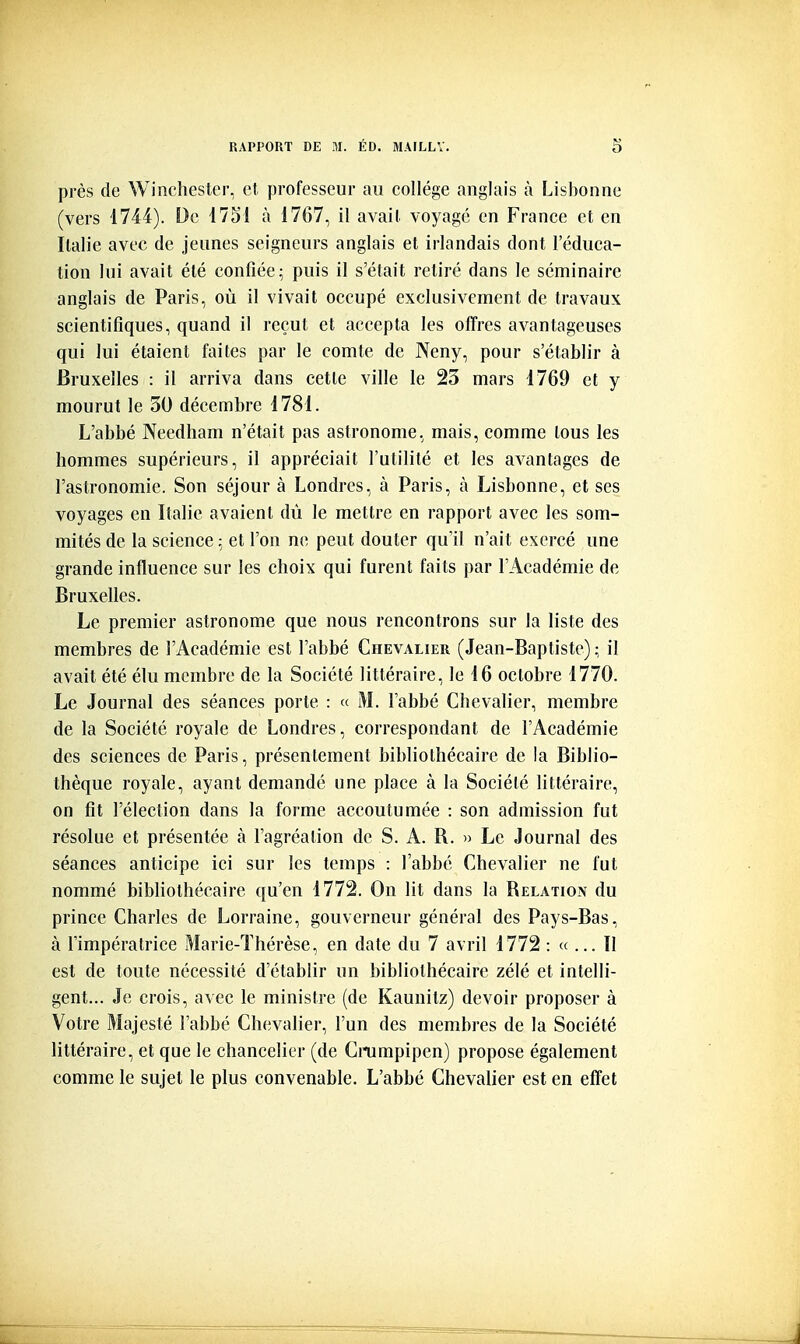 près de Winchester, et professeur au collège anglais à Lisbonne (vers 1744). De 1751 à 1767, il avait voyagé en France et en Italie avec de jeunes seigneurs anglais et irlandais dont l'éduca- tion lui avait été confiée ^ puis il s'était retiré dans le séminaire anglais de Paris, où il vivait occupé exclusivement de travaux scientifiques, quand il reçut et accepta les offres avantageuses qui lui étaient faites par le comte de Neny, pour s'établir à Bruxelles : il arriva dans cette ville le 23 mars 1769 et y mourut le 30 décembre 1781. L'abbé Needham n'était pas astronome, mais, comme tous les hommes supérieurs, il appréciait l'utilité et les avantages de l'astronomie. Son séjour à Londres, à Paris, à Lisbonne, et ses voyages en Italie avaient dû le mettre en rapport avec les som- mités de la science -., et l'on ne peut douter qu'il n'ait exercé une grande influence sur les choix qui furent faits par l'Académie de Bruxelles. Le premier astronome que nous rencontrons sur la liste des membres de l'Académie est l'abbé Chevalier (Jean-Baptiste) ; il avait été élu membre de la Société littéraire, le 16 octobre 1770. Le Journal des séances porte : « M. l'abbé Chevalier, membre de la Société royale de Londres, correspondant de l'Académie des sciences de Paris, présentement bibliothécaire de la Biblio- thèque royale, ayant demandé une place à la Société littéraire, on fit rélection dans la forme accoutumée : son admission fut résolue et présentée à l'agréalion de S. A. B. » Le Journal des séances anticipe ici sur les temps : l'abbé Chevalier ne fut nommé bibUothécaire qu'en 1772. On lit dans la Belation du prince Charles de Lorraine, gouverneur général des Pays-Bas, à l'impératrice Marie-Thérèse, en date du 7 avril 1772 : «... Il est de toute nécessité d'établir un bibliothécaire zélé et intelli- gent... Je crois, avec le ministre (de Kaunitz) devoir proposer à Votre Majesté l'abbé Chevalier, l'un des membres de la Société littéraire, et que le chancelier (de Cinimpipen) propose également comme le sujet le plus convenable. L'abbé Chevalier est en effet