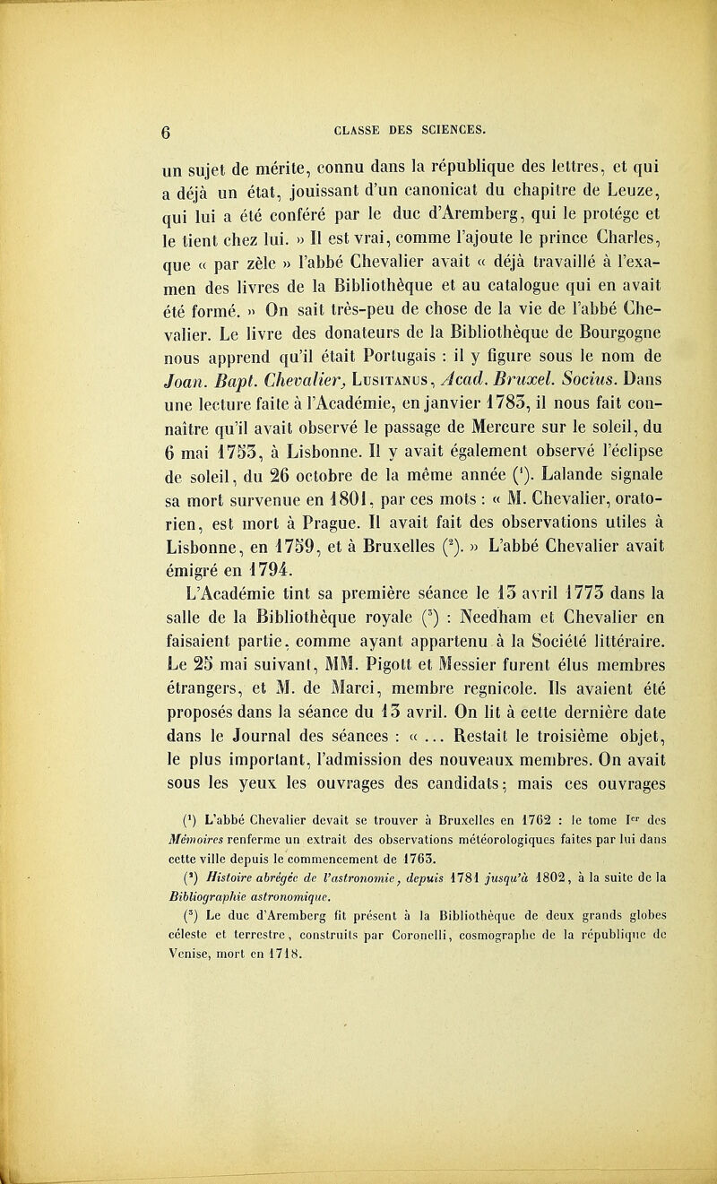 un sujet de mérite, connu dans la république des lettres, et qui a déjà un état, jouissant d'un canonicat du chapitre de Leuze, qui lui a été conféré par le duc d'Aremberg, qui le protège et le tient chez lui. » II est vrai, comme l'ajoute le prince Charles, que « par zèle » l'abbé Chevalier avait « déjà travaillé à l'exa- men des livres de la Bibliothèque et au catalogue qui en avait été formé. » On sait très-peu de chose de la vie de l'abbé Che- valier. Le livre des donateurs de la Bibliothèque de Bourgogne nous apprend qu'il était Portugais : il y figure sous le nom de Joan. Bapt. Chevalier^ Lusitanus, Acad. Bruxel. Socius. Dans une lecture faite à l'Académie, en janvier 1783, il nous fait con- naître qu'il avait observé le passage de Mercure sur le soleil, du 6 mai 1753, à Lisbonne. Il y avait également observé l'éclipsé de soleil, du 26 octobre de la même année ('). Lalande signale sa mort survenue en 1801, par ces mots : « M. Chevalier, orato- rien, est mort à Prague. Il avait fait des observations utiles à Lisbonne, en 17S9, et à Bruxelles (^). » L'abbé Chevalier avait émigré en 1794. L'Académie tint sa première séance le 13 avril 1773 dans la salle de la Bibliothèque royale (') : Needham et Chevalier en faisaient partie, comme ayant appartenu à la Société littéraire. Le 2S mai suivant, MM. Pigolt et Messier furent élus membres étrangers, et M. de Marci, membre regnicole. Ils avaient été proposés dans la séance du 13 avril. On ht à cette dernière date dans le Journal des séances : «... Restait le troisième objet, le plus important, l'admission des nouveaux membres. On avait sous les yeux les ouvrages des candidats; mais ces ouvrages (') L'abbé Chevalier devait se trouver à Bruxelles en 1762 : le tome I des Mémoires renferme un extrait des observations météorologiques faites par lui dans cette ville depuis le commencement de 1763. (') Histoire abrégée de l'astronomie, depuis 1781 jusqu'à 1802, à la suite de la Bibliographie astronomique. (') Le duc d'Aremberg fit présent à la Bibliothèque de deux grands globes céleste et terrestre, construits par Coro.nelli, cosmograplic de la république de Venise, mort en 1718.