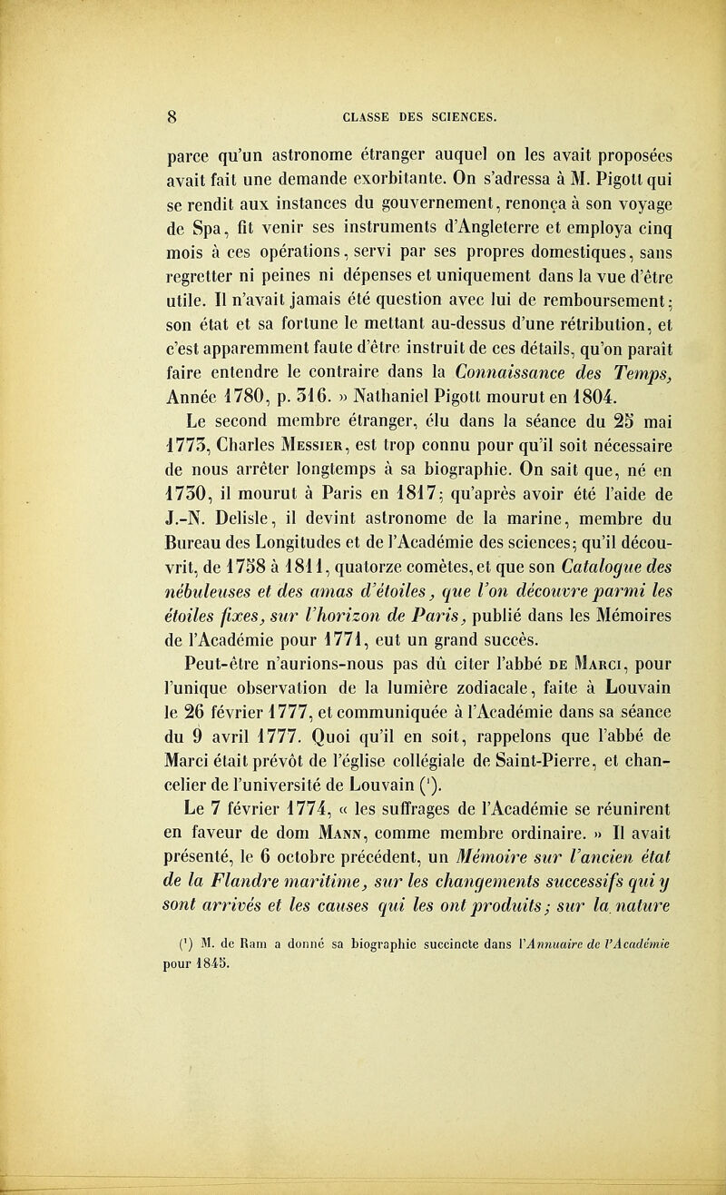 parce qu'un astronome étranger auquel on les avait proposées avait fait une demande exorbitante. On s'adressa à M. Pigoltqui se rendit aux instances du gouvernement, renonça à son voyage de Spa, fît venir ses instruments d'Angleterre et employa cinq mois à ces opérations, servi par ses propres domestiques, sans regretter ni peines ni dépenses et uniquement dans la vue d'être utile. Il n'avait jamais été question avec lui de remboursement; son état et sa fortune le mettant au-dessus d'une rétribution, et c'est apparemment faute d'être instruit de ces détails, qu'on paraît faire entendre le contraire dans la Connaissance des Temps, Année 1780, p. 316. » Nathaniel Pigott mourut en 1804. Le second membre étranger, élu dans la séance du 25 mai 1773, Charles Messier, est trop connu pour qu'il soit nécessaire de nous arrêter longtemps à sa biographie. On sait que, né en 1730, il mourut à Paris en 1817; qu'après avoir été l'aide de J.-N. Delisle, il devint astronome de la marine, membre du Bureau des Longitudes et de l'Académie des sciences; qu'il décou- vrit, de 1758 à 1811, quatorze comètes, et que son Catalogue des nébuleuses et des amas d'étoiles, que Voîi découvre parmi les étoiles fixes, sur l'horizon de Paris, publié dans les Mémoires de l'Académie pour 1771, eut un grand succès. Peut-être n'aurions-nous pas dù citer l'abbé de Marci, pour l'unique observation de la lumière zodiacale, faite à Louvain le 26 février 1777, et communiquée à l'Académie dans sa séance du 9 avril 1777. Quoi qu'il en soit, rappelons que l'abbé de Marci était prévôt de l'église collégiale de Saint-Pierre, et chan- celier de l'université de Louvain ('), Le 7 février 1774, « les suffrages de l'Académie se réunirent en faveur de dom Mann, comme membre ordinaire. » Il avait présenté, le 6 octobre précédent, un Mémoire sur l'ancien état de la Flandre maritime, sur les changements successifs qui y sont arrivés et les causes qui les ont produits; sur la. nature (') M. de Ram a donne sa biographie succincte dans VAnnuaire de l'Académie pour 184S.