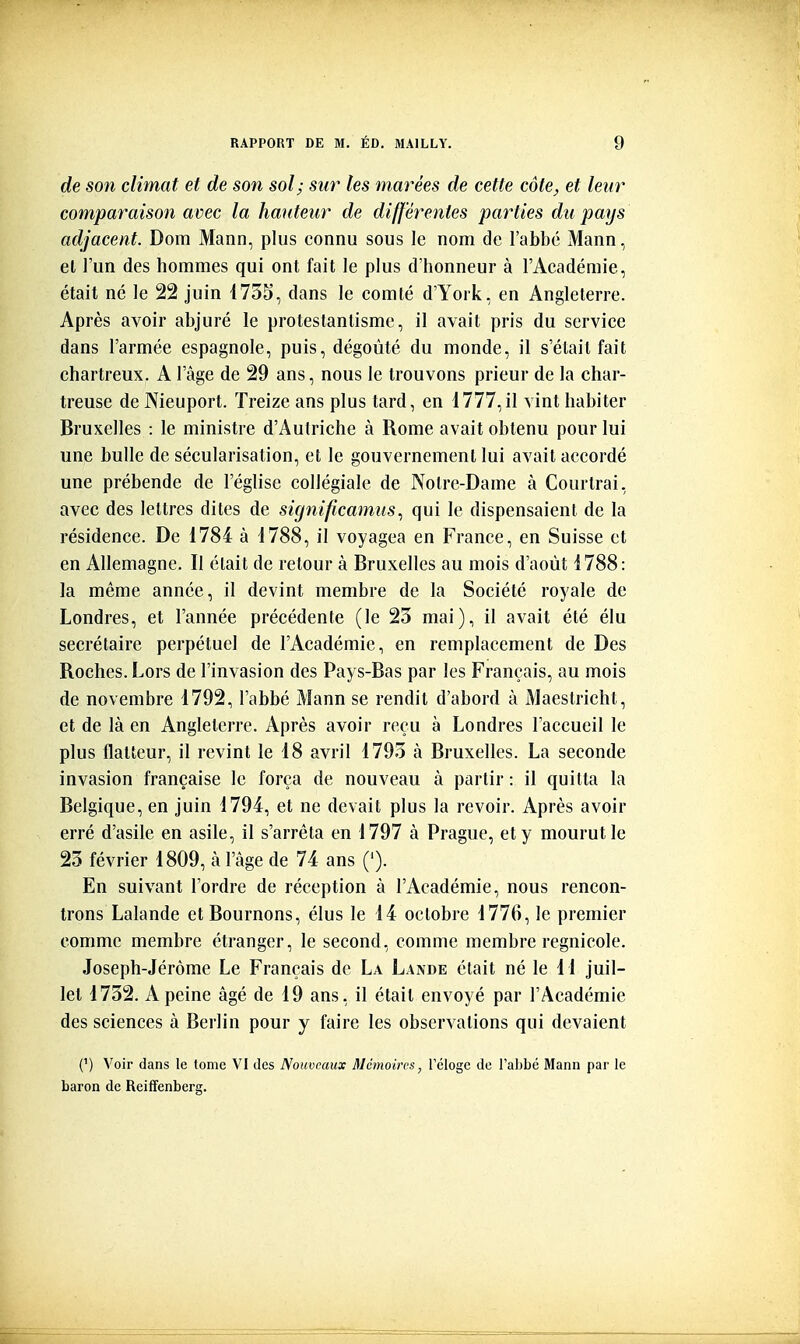 de son climat et de son sol; sur les marées de cette côte, et leur comparaison avec la hauteur de différentes parties du pays adjacent. Dom Mann, plus connu sous le nom de l'abbé Mann, el l'un des hommes qui ont fait le plus d'honneur à l'Académie, était né le 22 juin i73S, dans le comté d'York, en Angleterre. Après avoir abjuré le protestantisme, il avait pris du service dans l'armée espagnole, puis, dégoûté du monde, il s'était fait chartreux. A l'âge de 29 ans, nous le trouvons prieur de la char- treuse de Nieuport. Treize ans plus tard, en 1777,il vint habiter Bruxelles : le ministre d'Autriche à Rome avait obtenu pour lui une bulle de sécularisation, et le gouvernement lui avait accordé une prébende de l'église collégiale de Notre-Dame à Courtrai, avec des lettres dites de significamusqui le dispensaient de la résidence. De 1784 à 1788, il voyagea en France, en Suisse et en Allemagne. Il était de retour à Bruxelles au mois d'août 1788: la même année, il devint membre de la Société royale de Londres, et l'année précédente (le 23 mai), il avait été élu secrétaire perpétuel de l'Académie, en remplacement de Des Roches. Lors de l'invasion des Pays-Bas par les Français, au mois de novembre 1792, l'abbé Mann se rendit d'abord à Maestricht, et de là en Angleterre. Après avoir reçu à Londres l'accueil le plus flatteur, il revint le 18 avril 1793 à Bruxelles. La seconde invasion française le força de nouveau à partir : il quitta la Belgique, en juin 1794, et ne devait plus la revoir. Après avoir erré d'asile en asile, il s'arrêta en 1797 à Prague, et y mourut le 23 février 1809, à l'âge de 74 ans ('). En suivant l'ordre de réception à l'Académie, nous rencon- trons Lalande ctBournons, élus le 14 octobre 1776, le premier comme membre étranger, le second, comme membre regnicole. Joseph-Jérôme Le Français de La Lande était né le 11 juil- let 1732. A peine âgé de 19 ans, il était envoyé par l'Académie des sciences à Berlin pour y faire les observations qui devaient (') Voir dans le tome VI des Nouveaux Mémoires, Tclogc de l'abbé Mann par le baron de Reiffenberg.