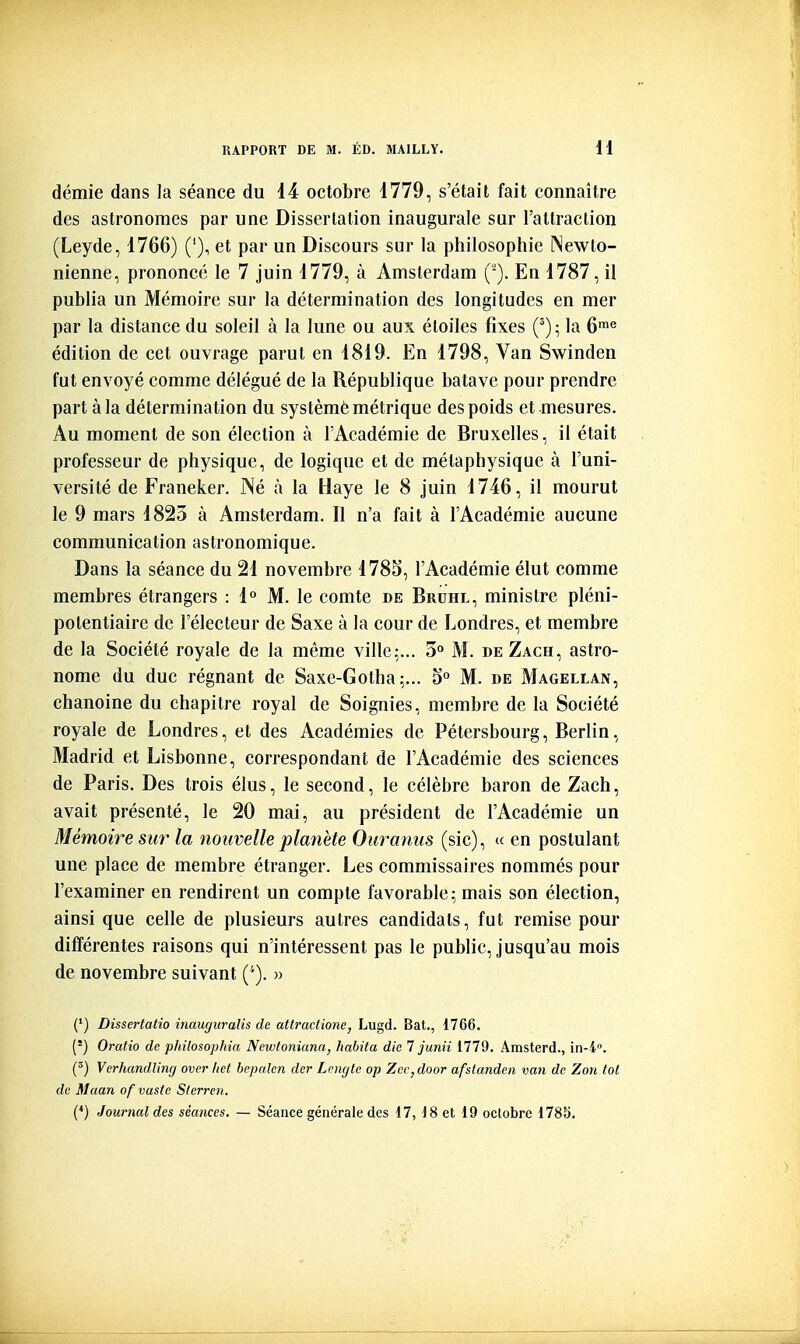 démie dans la séance du 14 octobre 1779, s'était fait connaître des astronomes par une Disserlalion inaugurale sur rallraclion (Leyde, 1766) ('), et par un Discours sur la philosophie Newto- nienne, prononcé le 7 juin 1779, à Amsterdam (-). En 1787, il publia un Mémoire sur la détermination des longitudes en mer par la distance du soleil à la lune ou aux étoiles fixes la 6'« édition de cet ouvrage parut en 1819. En 1798, Van Swinden fut envoyé comme délégué de la République batave pour prendre part à la détermination du systèmè métrique des poids et mesures. Au moment de son élection à l'Académie de Bruxelles, il était professeur de physique, de logique et de métaphysique à l'uni- versité de Franeker. Né à la Haye le 8 juin 1746, il mourut le 9 mars 1825 à Amsterdam. Il n'a fait à l'Académie aucune communication astronomique. Dans la séance du 21 novembre 1785, l'Académie élut comme membres étrangers : 1° M. le comte de Bruhl, minisire pléni- potentiaire de l'électeur de Saxe à la cour de Londres, et membre de la Société royale de la même ville:... 3° M. de Zach, astro- nome du duc régnant de Saxe-Gotha;... 5° M. de Magellan, chanoine du chapitre royal de Soignies, membre de la Société royale de Londres, et des Académies de Pétersbourg, Berlin, Madrid et Lisbonne, correspondant de l'Académie des sciences de Paris. Des trois élus, le second, le célèbre baron de Zach, avait présenté, le 20 mai, au président de l'Académie un Mémoire sur la nouvelle planète Ouranus (sic), (c en postulant une place de membre étranger. Les commissaires nommés pour l'examiner en rendirent un compte favorable; mais son élection, ainsi que celle de plusieurs autres candidats, fut remise pour différentes raisons qui n'intéressent pas le public, jusqu'au mois de novembre suivant ('). » (') Dissertatio inauguralis de atlractione, Lugd. Bat., 1766. (') Oratio de philosophia Newtoniana, habita die 7 junii 1779. Amsterd., in-i. (^) VerhandUng over liet bepnlen der Lcngtc op Zer^door afstandeii van de Zon toi de Maan of vaste Sterren. (*) Journal des séances. — Séance générale des 17, 18 et 19 octobre 1785.