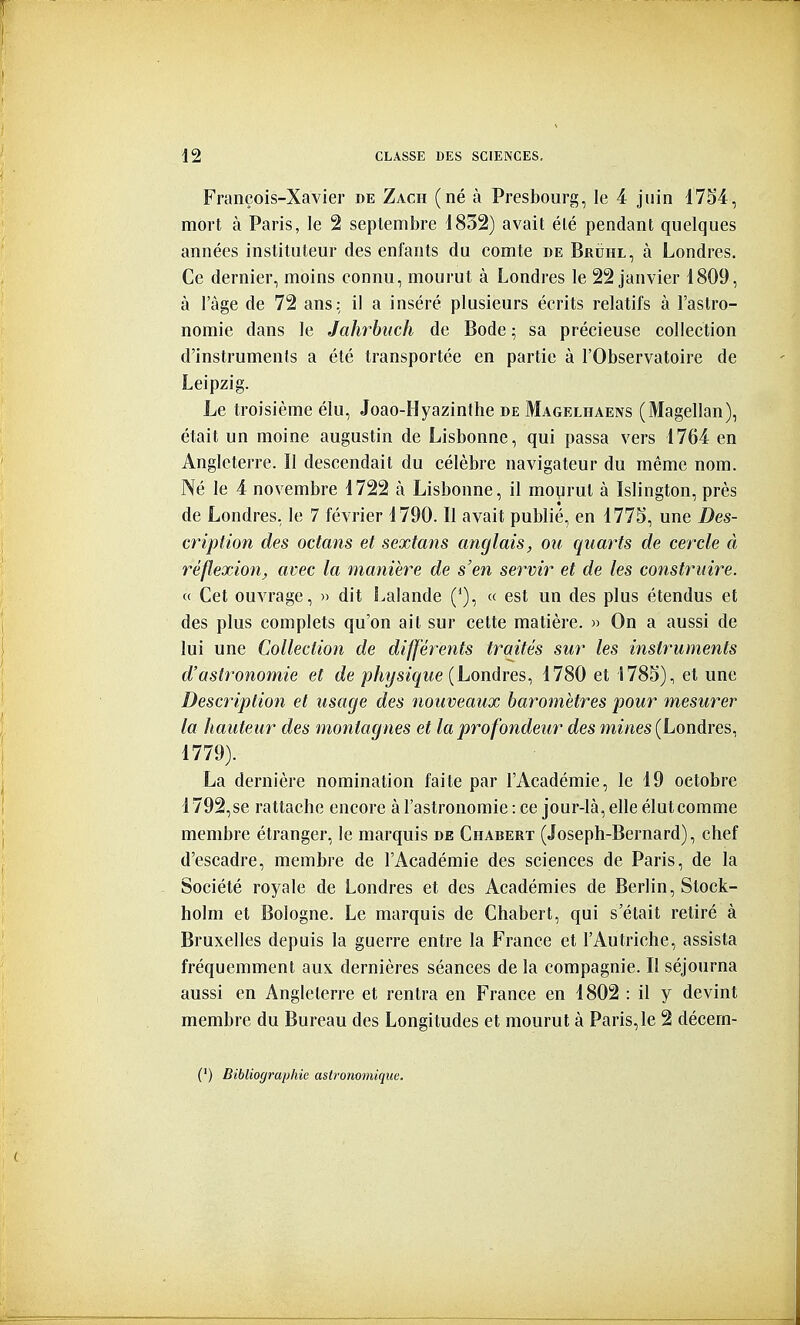 François-Xavier de Zach (né à Presbourg, le 4 juin 175'4, mort à Paris, le 2 septembre i832) avait été pendant quelques années instituteur des enfants du comte de Bruhl, à Londres. Ce dernier, moins connu, mourut à Londres le 22 janvier 1809, à l'âge de 72 ans: il a inséré plusieurs écrits relatifs à l'astro- nomie dans le Jahrbtich de Bode ; sa précieuse collection d'instruments a été transportée en partie à l'Observatoire de Leipzig. Le troisième élu, Joao-Hyazinthe de Magelhaens (Magellan), était un moine augustin de Lisbonne, qui passa vers 1764 en Angleterre. II descendait du célèbre navigateur du même nom. Né le 4 novembre 1722 à Lisbonne, il moyrul à Islington, près de Londres, le 7 février 1790. Il avait publié, en 1775, une Des- cription des octans et sextans anglais, ou quarts de cercle à réflexion, avec la manière de s'en servir et de les construire. « Cet ouvrage, » dit Lalande ('), « est un des plus étendus et des plus complets qu'on ait sur cette matière. » On a aussi de lui une Collection de différents traités sur les instruments d'astronomie et de physique {Londres., 1780 et 1785), et une Description et usage des nouveaux baromètres pour mesurer la hauteur des montagnes et la profondeur des mines {Londres. 1779). La dernière nomination faite par l'Académie, le 19 octobre 1792,se rattache encore à l'astronomie : ce jour-là, elle élut comme membre étranger, le marquis de Chabert (Joseph-Bernard), chef d'escadre, membre de l'Académie des sciences de Paris, de la Société royale de Londres et des Académies de Berlin, Stock- holm et Bologne. Le marquis de Chabert, qui s'était retiré à Bruxelles depuis la guerre entre la France et l'Autriche, assista fréquemment aux dernières séances de la compagnie. Il séjourna aussi en Angleterre et rentra en France en 1802 : il y devint membre du Bureau des Longitudes et mourut à Paris, le 2 décem- (') Bibliographie astronomique.