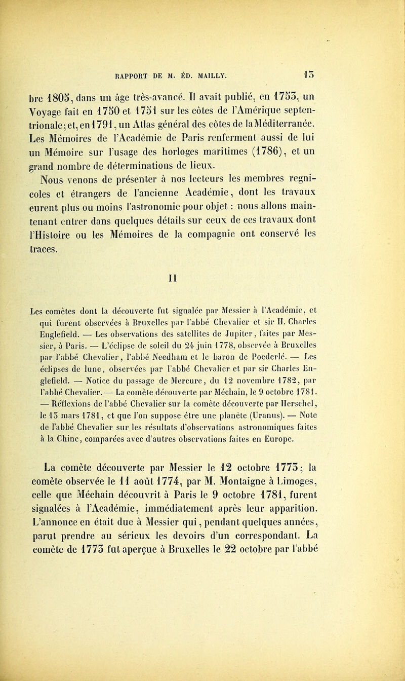 bre 1805, dans un âge très-avancé. Il avait pul)lié, en 1753, un Voyage fait en 1750 et 173Î sur les côtes de l'Amérique septen- trionale;et,enl791,un Atlas général des côtes de laMédilerranéc. Les Mémoires de l'Académie de Paris renferment aussi de lui un Mémoire sur l'usage des horloges maritimes (1786), et un grand nombre de déterminations de lieux. Nous venons de présenter à nos lecteurs les membres regni- coles et étrangers de l'ancienne Académie, dont les travaux eurent plus ou moins l'astronomie pour objet : nous allons main- tenant entrer dans quelques détails sur ceux de ces travaux dont l'Histoire ou les Mémoires de la compagnie ont conservé les traces. II Les comètes dont la découverte fut signalée par Messicr à l'Académie, et qui furent observées à Bruxelles par labbé Chevalier et sir H. Chai^les Englefieid. — Les observations des satellites de Jupiter, fiiites par Mcs- sier, à Paris. — L'éclipsé de soleil du 24 juin 1778, observée à Bruxelles par l'abbé Chevalier, l'abbé Needham et le baron de Poederlé. — Les éclipses de lune, observées par Labbé Chevalier et par sir Charles En- glefieid. — Notice du passage de Mercure, du 12 novembre 1782, par l'abbé Chevalier.— La comète découverte par Méchain, le 9 octobre 1781. — Béflexions de l'abbé ChevaUer sur la comète découverte par Herschel, le 15 mars 1781, et que l'on suppose être une planète (Uranus). — Note de l'abbé Chevalier sur les résultats d'observations astronomiques faites à la Chine, comparées avec d'autres observations faites en Europe. La comète découverte par Messier le 12 octobre 1773; la comète observée le 11 août 1774, par M. Montaigne à Limoges, celle que Méchain découvrit à Paris le 9 octobre 1781, furent signalées à l'Académie, immédiatement après leur apparition. L'annonce en était due à Messier qui, pendant quelques années, parut prendre au sérieux les devoirs d'un correspondant. La comète de 1773 fut aperçue à Bruxelles le 22 octobre par l'abbé