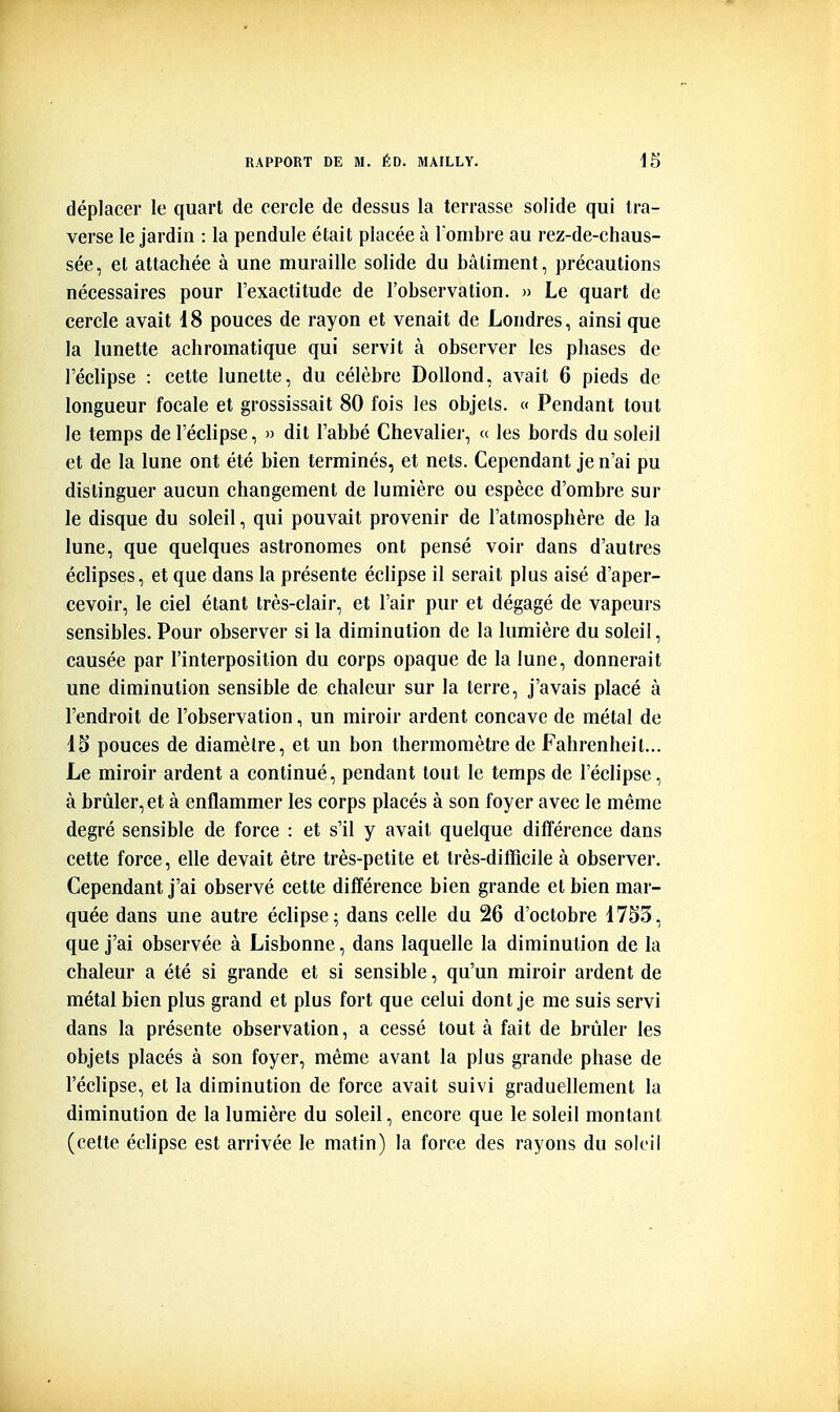 déplacer le quart de cercle de dessus la terrasse solide qui tra- verse le jardin : la pendule était placée à Tombre au rez-de-chaus- sée, et attachée à une muraille solide du bâtiment, précautions nécessaires pour l'exactitude de l'observation. » Le quart de cercle avait i8 pouces de rayon et venait de Londres, ainsi que la lunette achromatique qui servit à observer les phases de l'éclipsé : cette lunette, du célèbre Dollond, avait 6 pieds de longueur focale et grossissait 80 fois les objets. « Pendant tout le temps de l'éclipsé, » dit l'abbé Chevalier, « les bords du soleil et de la lune ont été bien terminés, et nets. Cependant je n'ai pu distinguer aucun changement de lumière ou espèce d'ombre sur le disque du soleil, qui pouvait provenir de l'atmosphère de la lune, que quelques astronomes ont pensé voir dans d'autres éclipses, et que dans la présente éclipse il serait plus aisé d'aper- cevoir, le ciel étant très-clair, et l'air pur et dégagé de vapeurs sensibles. Pour observer si la diminution de la lumière du soleil, causée par l'interposition du corps opaque de la lune, donnerait une diminution sensible de chaleur sur la terre, j'avais placé à l'endroit de l'observation, un miroir ardent concave de métal de 15 pouces de diamètre, et un bon thermomètre de Fahrenheit... Le miroir ardent a continué, pendant tout le temps de l'éclipsé, à brûler, et à enflammer les corps placés à son foyer avec le même degré sensible de force : et s'il y avait quelque différence dans cette force, elle devait être très-petite et très-difficile à observer. Cependant j'ai observé cette différence bien grande et bien mar- quée dans une autre éclipse; dans celle du 26 d'octobre 17S3, que j'ai observée à Lisbonne, dans laquelle la diminution de la chaleur a été si grande et si sensible, qu'un miroir ardent de métal bien plus grand et plus fort que celui dont je me suis servi dans la présente observation, a cessé tout à fait de brûler les objets placés à son foyer, même avant la plus grande phase de l'éclipsé, et la diminution de force avait suivi graduellement la diminution de la lumière du soleil, encore que le soleil montant (cette éclipse est arrivée le matin) la force des rayons du soleil