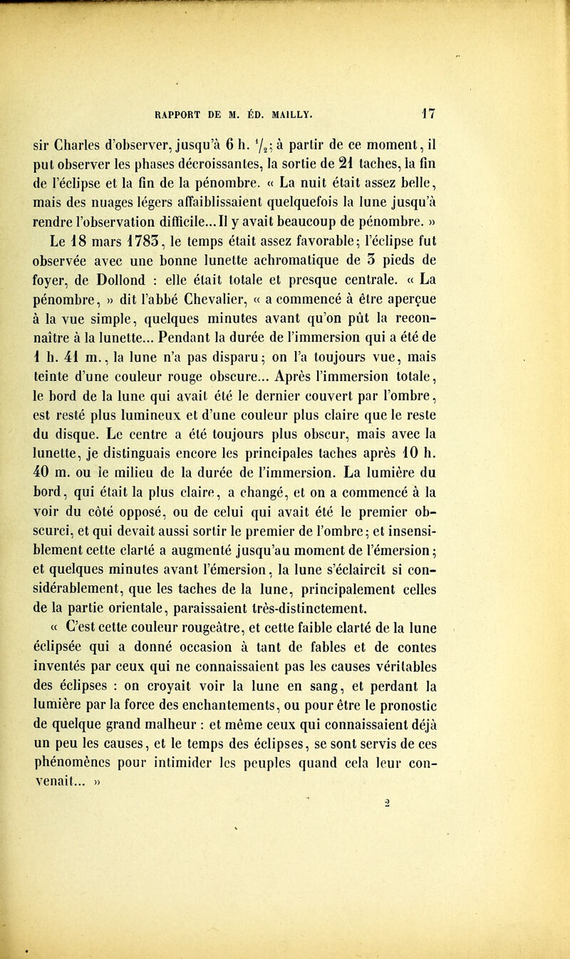 sir Charles d'observer, jusqu'à 6 h. Y^; à partir de ce moment, il put observer les phases décroissantes, la sortie de 21 taches, la fin de l'éclipsé et la fin de la pénombre. « La nuit était assez belle, mais des nuages légers affaiblissaient quelquefois la lune jusqu'à rendre l'observation difficile...Il y avait beaucoup de pénombre. » Le 18 mars 1783, le temps était assez favorable; l'éclipsé fut observée avec une bonne lunette achromatique de 3 pieds de foyer, de Dollond : elle était totale et presque centrale. « La pénombre, » dit l'abbé Chevalier, « a commencé à être aperçue à la vue simple, quelques minutes avant qu'on pût la recon- naître à la lunette... Pendant la durée de l'immersion qui a été de 1 h. 41 m., la lune n'a pas disparu; on l'a toujours vue, mais teinte d'une couleur rouge obscure... Après l'immersion totale, le bord de la lune qui avait été le dernier couvert par l'ombre, est resté plus lumineux et d'une couleur plus claire que le reste du disque. Le centre a été toujours plus obscur, mais avec la lunette, je distinguais encore les principales taches après 10 h. 40 m. ou îe milieu de la durée de l'immersion. La lumière du bord, qui était la plus claire, a changé, et on a commencé à la voir du côté opposé, ou de celui qui avait été le premier ob- scurci, et qui devait aussi sortir le premier de l'ombre; et insensi- blement cette clarté a augmenté jusqu'au moment de l'émersion; et quelques minutes avant l'émersion, la lune s'éclaircit si con- sidérablement, que les taches de la lune, principalement celles de la partie orientale, paraissaient très-distinctement. « C'est cette couleur rougeâtre, et cette faible clarté de la lune éclipsée qui a donné occasion à tant de fables et de contes inventés par ceux qui ne connaissaient pas les causes véritables des échpses : on croyait voir la lune en sang, et perdant la lumière par la force des enchantements, ou pour être le pronostic de quelque grand malheur : et même ceux qui connaissaient déjà un peu les causes, et le temps des éclipses, se sont servis de ces phénomènes pour intimider les peuples quand cela leur con- venait... »