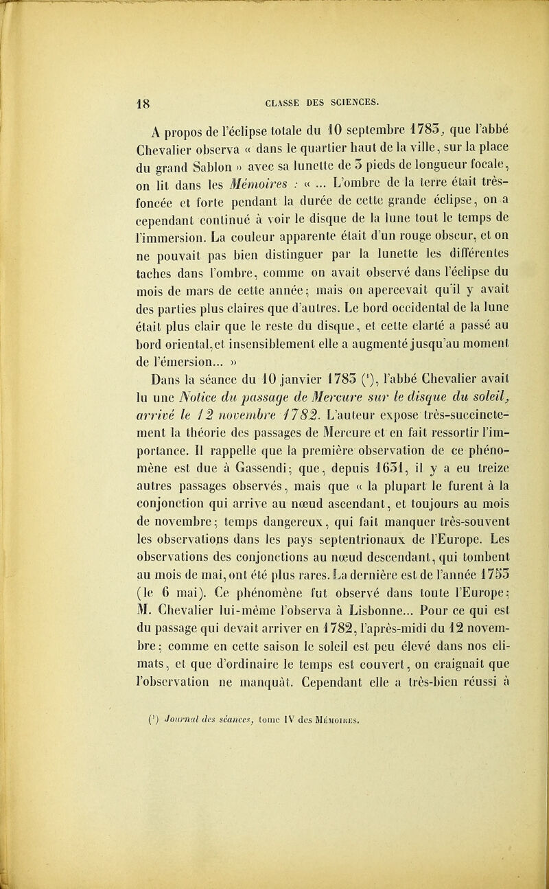 A propos de l'éelipse totale du iO septembre 1783, que l'abbé Chevalier observa « dans le quartier haut de la ville, sur la place du grand Sablon » avec sa lunette de 5 pieds de longueur focale, on lit dans les Mémoires : « ... L'ombre de la terre était très- foncée et forte pendant la durée de cette grande éclipse, on a cependant continué à voir le disque de la lune tout le temps de l'immersion. La couleur apparente était d'un rouge obscur, et on ne pouvait pas bien distinguer par la lunette les différentes taches dans l'ombre, comme on avait observé dans l'éclipsé du mois de mars de cette année; mais on apercevait qu'il y avait des parties plus claires que d'autres. Le bord occidental de la lune était plus clair que le reste du disque, et cette clarté a passé au bord orientaLet insensiblement elle a augmenté jusqu'au moment de l'émersion... » Dans la séance du 10 janvier 1783 ('), l'abbé Chevalier avait lu une Notice du passage de Mercure sur le disque du soleil^ arrivé le /2 novembre 1782. L'auteur expose très-succincte- ment la théorie des passages de Mercure et en fait ressortir l'im- portance. Il rappelle que la première observation de ce phéno- mène est due à Gassendi; que, depuis 1631, il y a eu treize autres passages observés, mais que « la plupart le furent à la conjonction qui arrive au nœud ascendant, et toujours au mois de novembre; temps dangereux, qui fait manquer très-souvent les observations dans les pays septentrionaux de l'Europe. Les observations des conjonctions au nœud descendant, qui tombent au mois de mai, ont été plus rares. La dernière est de l'année 17S3 (le 6 mai). Ce phénomène fut observé dans toute l'Europe; M. Chevaher lui-même l'observa à Lisbonne... Pour ce qui est du passage qui devait arriver en 1782, l'après-midi du 12 novem- bre ; comme en cette saison le soleil est peu élevé dans nos cli- mats, et que d'ordinaire le temps est couvert, on craignait que l'observation ne manquât. Cependant elle a très-bien réussi à