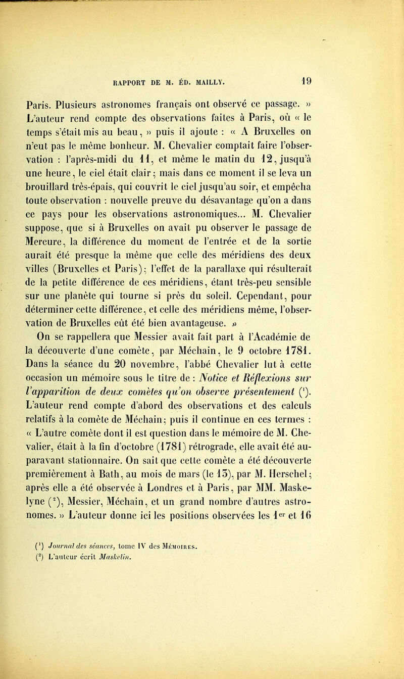 Paris. Plusieurs astronomes français ont observé ce passage. » L'auteur rend compte des observations faites à Paris, où « le temps s'était mis au beau, » puis il ajoute : « A Bruxelles on n'eut pas le même bonheur. M. Chevalier comptait faire l'obser- vation : l'après-midi du H, et même le matin du d2, jusqu'à une heure, le ciel était clair ; mais dans ce moment il se leva un brouillard très-épais, qui couvrit le ciel jusqu'au soir, et empêcha toute observation : nouvelle preuve du désavantage qu'on a dans ce pays pour les observations astronomiques... M. Chevalier suppose, que si à Bruxelles on avait pu observer le passage de Mercure, la différence du moment de l'entrée et de la sortie aurait été presque la même que celle des méridiens des deux villes (Bruxelles et Paris); l'effet de la parallaxe qui résulterait de la petite différence de ces méridiens, étant très-peu sensible sur une planète qui tourne si près du soleil. Cependant, pour déterminer cette différence, et celle des méridiens même, l'obser- vation de Bruxelles eût été bien avantageuse. >^ On se rappellera que Messier avait fait part à l'Académie de la découverte d'une comète, par Méchain, le 9 octobre 1781. Dans la séance du 20 novembre, l'abbé Chevalier lut à celte occasion un mémoire sous le titre de : Notice et Réflexions sur l'apparition de deux comètes qu'on observe présentement ('). L'auteur rend compte d'abord des observations et des calculs relatifs à la comète de Méchain; puis il continue en ces termes : « L'autre comète dont il est question dans le mémoire de M. Che- valier, était à la fin d'octobre (1781) rétrograde, elle avait été au- paravant stationnaire. On sait que cette comète a été découverte premièrement à Bath, au mois de mars (le 13), par M. Herschel; après elle a été observée à Londres et à Paris, par MM. Maske- lyne (^), Messier, Méchain, et un grand nombre d'autres astro- nomes. » L'auteur donne ici les positions observées les 1er et |(j (') Journal des séances, lomc IV des Mémoires. (^) L'auteur écrit Maslieliii.