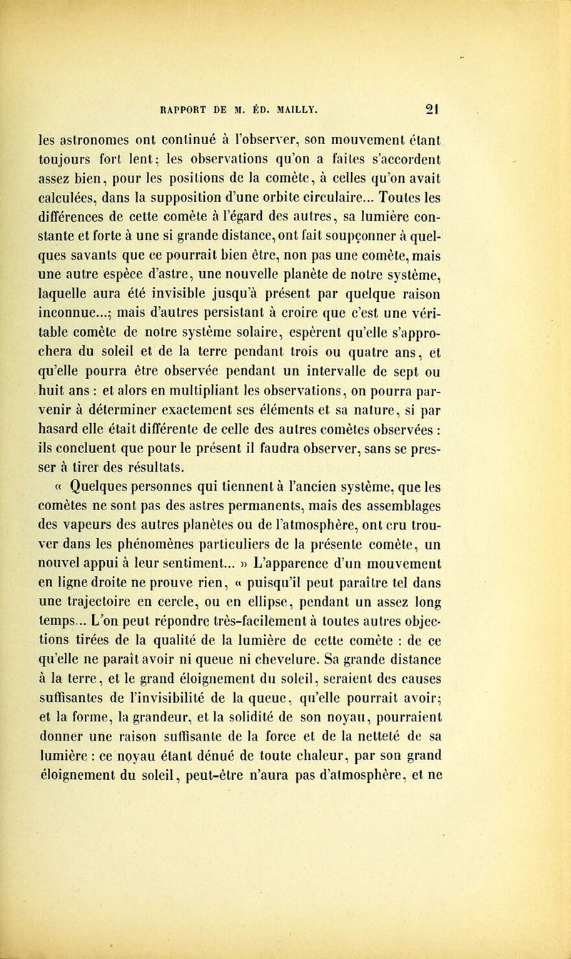 les astronomes ont continué à l'observer, son mouvement étant toujours fort lent; les observations qu'on a faites s'accordent assez bien, pour les positions de la comète, à celles qu'on avait calculées, dans la supposition d'une orbite circulaire... Toutes les différences de cette comète à l'égard des autres, sa lumière con- stante et forte à une si grande distance, ont fait soupçonner à quel- ques savants que ce pourrait bien être, non pas une comète, mais une autre espèce d'astre, une nouvelle planète de notre système, laquelle aura été invisible jusqu'à présent par quelque raison inconnue...; mais d'autres persistant à croire que c'est une véri- table comète de notre système solaire, espèrent qu'elle s'appro- chera du soleil et de la terre pendant trois ou quatre ans, et qu'elle pourra être observée pendant un intervalle de sept ou huit ans : et alors en multipliant les observations, on pourra par- venir à déterminer exactement ses éléments et sa nature, si par hasard elle était différente de celle des autres comètes observées : ils concluent que pour le présent il faudra observer, sans se pres- ser à tirer des résultats. « Quelques personnes qui tiennent à l'ancien système, que les comètes ne sont pas des astres permanents, mais des assemblages des vapeurs des autres planètes ou de l'atmosphère, ont cru trou- ver dans les phénomènes particuliers de la présente comète, un nouvel appui à leur sentiment... » L'apparence d'un mouvement en ligne droite ne prouve rien, a puisqu'il peut paraître tel dans une trajectoire en cercle, ou en ellipse, pendant un assez long temps... L'on peut répondre très-facilement à toutes autres objec- tions tirées de la qualité de la lumière de cette comète : de ce qu'elle ne paraît avoir ni queue ni chevelure. Sa grande distance à la terre, et le grand éloignement du soleil, seraient des causes suffisantes de l'invisibilité de la queue, qu'elle pourrait avoir; et la forme, la grandeur, et la solidité de son noyau, pourraient donner une raison suffisante de la force et de la netteté de sa lumière : ce noyau étant dénué de toute chaleur, par son grand éloignement du soleil, peut-être n'aura pas d'atmosphère, et ne