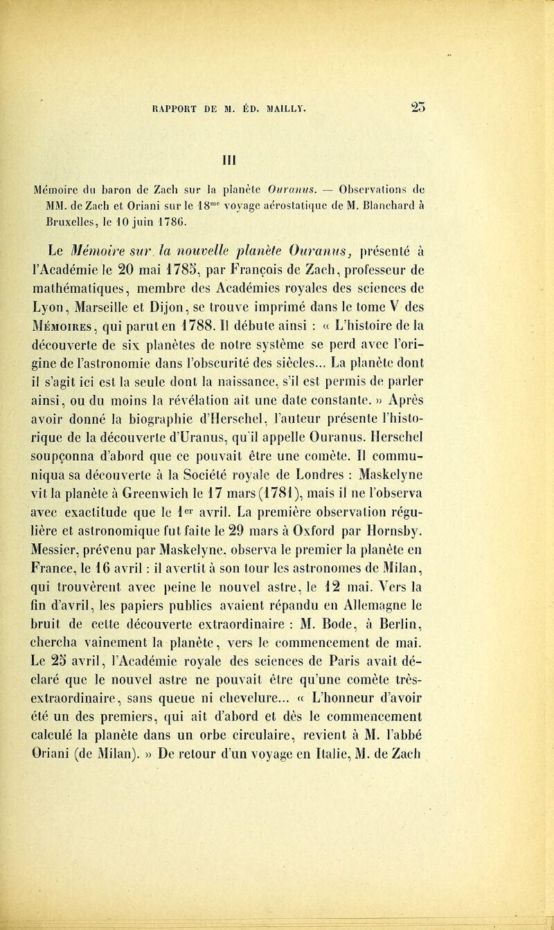 III Mémoire du baron de Zach sur la planète Ouraniis. — Observations do MM. deZacb et Oriani sur le 18 voyage aérostatique de M. Blanchard à Bruxelles, le 10 juin 178C. Le Mémoire Sîir la nouvelle planète Ouranus, présenté à l'Académie le 20 mai 1785, par François de Zaeh, professeur de mathématiques, membre des Académies royales des sciences de Lyon, Marseille et Dijon, se trouve imprimé dans le tome V des Mémoires, qui parut en 1788. Il débute ainsi : « L'histoire de la découverte de six planètes de notre système se perd avec l'ori- gine de l'astronomie dans l'obscurité des siècles... La planète dont il s'agit ici est la seule dont la naissance, s'il est permis de parler ainsi, ou du moins la révélation ait une date constante. » Après avoir donné la biographie d'Hersehel, l'auteur présente l'histo- rique de la découverte d'Uranus, qu'il appelle Ouranus. Hersehel soupçonna d'abord que ce pouvait être une comète. 11 commu- niqua sa découverte à la Société royale de Londres : Maskelyne vit la planète à Greenwich le 17 mars (1781), mais il ne l'observa avec exactitude que le l'^'' avril. La première observation régu- lière et astronomique fut faite le 29 mars à Oxford par Hornsby. Messier, prévenu par Maskelyne, observa le premier la planète en France, le 16 avril : il avertit à son tour les astronomes de Milan, qui trouvèrent avec peine le nouvel astre, le 12 mai. Vers la fin d'avril, les papiers publics avaient répandu en Allemagne le bruit de cette découverte extraordinaire : M. Bode, à Berlin, chercha vainement la planète, vers le commencement de mai. Le 25 avril, l'Académie royale des sciences de Paris avait dé- claré que le nouvel astre ne pouvait être qu'une comète très- extraordinaire, sans queue ni chevelure... « L'honneur d'avoir été un des premiers, qui ait d'abord et dès le commencement calculé la planète dans un orbe circulaire, revient à M. l'abbé Oriani (de i\lilan). » De retour d'un voyage en Italie, M. de Zach