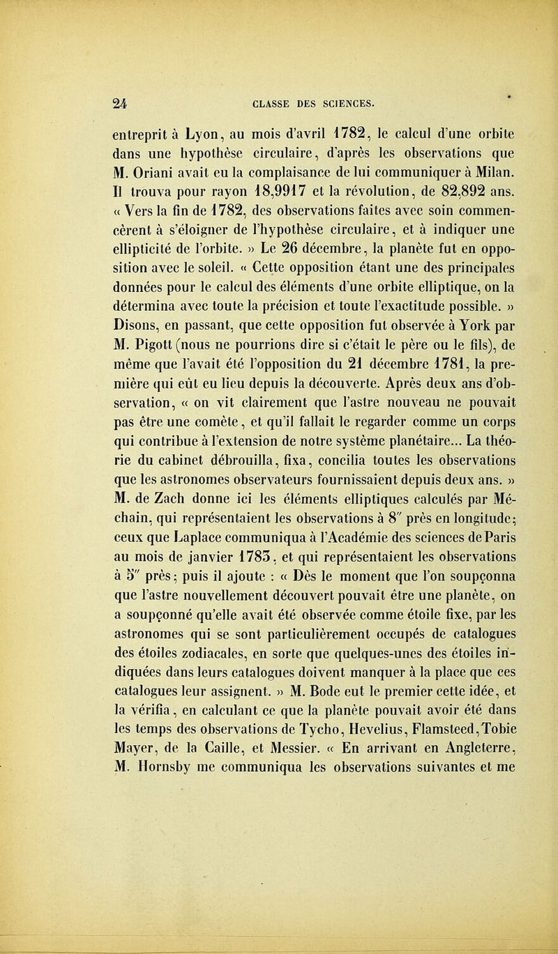 entreprit à Lyon, au mois d'avril d782, le calcul d'une orbite dans une hypothèse circulaire, d'après les observations que M. Oriani avait eu la complaisance de lui communiquer à Milan. Il trouva pour rayon 18,9917 et la révolution, de 82,892 ans. « Vers la fin de 1782, des observations faites avec soin commen- cèrent à s'éloigner de l'hypothèse circulaire, et à indiquer une ellipticité de l'orbite. » Le 26 décembre, la planète fut en oppo- sition avec le soleil. « Cette opposition étant une des principales données pour le calcul des éléments d'une orbite elliptique, on la détermina avec toute la précision et toute l'exactitude possible. » Disons, en passant, que cette opposition fut observée à York par M. Pigott(nous ne pourrions dire si c'était le père ou le fils), de même que l'avait été l'opposition du 21 décembre 1781, la pre- mière qui eût eu lieu depuis la découverte. Après deux ans d'ob- servation, « on vit clairement que l'astre nouveau ne pouvait pas être une comète, et qu'il fallait le regarder comme un corps qui contribue à l'extension de notre système planétaire... La théo- rie du cabinet débrouilla, fixa, concilia toutes les observations que les astronomes observateurs fournissaient depuis deux ans. » M. de Zach donne ici les éléments elliptiques calculés par Mé- chain, qui représentaient les observations à 8 près en longitude; ceux que Laplace communiqua à l'Académie des sciences de Paris au mois de janvier 1783, et qui représentaient les observations à 5 près ; puis il ajoute : « Dès le moment que l'on soupçonna que l'astre nouvellement découvert pouvait être une planète, on a soupçonné qu'elle avait été observée comme étoile fixe, par les astronomes qui se sont particulièrement occupés de catalogues des étoiles zodiacales, en sorte que quelques-unes des étoiles in- diquées dans leurs catalogues doivent manquer à la place que ces catalogues leur assignent. » M. Bode eut le premier cette idée, et la vérifia, en calculant ce que la planète pouvait avoir été dans les temps des observations de Tycho, Hevelius, Flamsteed,Tobie Mayer, de la Caille, et Messier. « En arrivant en Angleterre, M. Hornsby me communiqua les observations suivantes et me