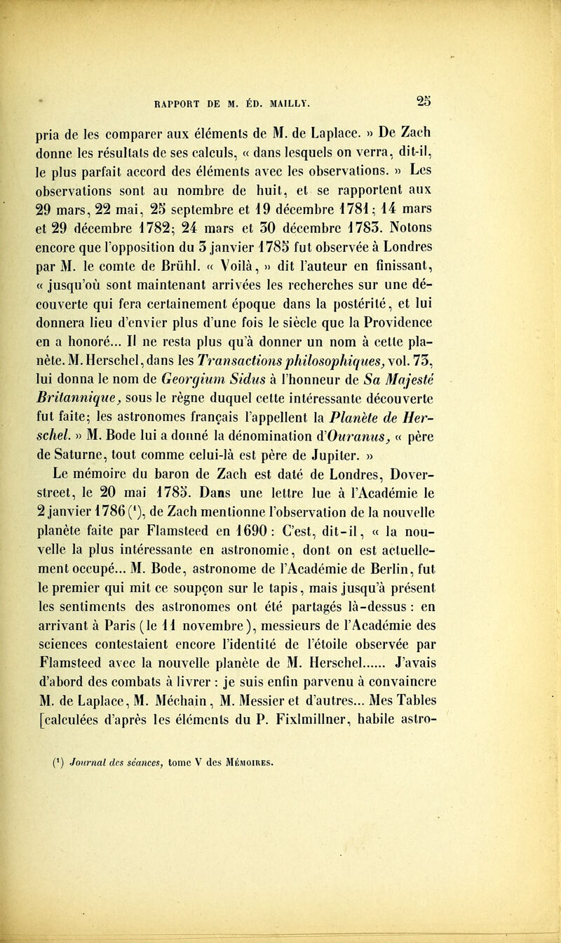 pria de les comparer aux éléments de M. de Laplace. » De Zach donne les résultats de ses calculs, « dans lesquels on verra, dit-il, le plus parfait accord des éléments avec les observations. » Les observations sont au nombre de huit, et se rapportent aux 29 mars, 22 mai, 25 septembre et 19 décembre 1781; 14 mars et 29 décembre 1782; 24 mars et 30 décembre 1783. Notons encore que l'opposition du 3 janvier 178S fut observée à Londres par M. le comte de Brûhi. « Voilà, » dit l'auteur en finissant, « jusqu'où sont maintenant arrivées les recherches sur une dé- couverte qui fera certainement époque dans la postérité, et lui donnera lieu d'envier plus d'une fois le siècle que la Providence en a honoré... Il ne resta plus qu'à donner un nom à celte pla- nète. M. Herschel, dans les Transactions philosophiques^ vol. 73, lui donna le nom de Georgium Sidus à l'honneur de 5a Majesté Britannique;, sous le règne duquel cette intéressante découverte fut faite; les astronomes français l'appellent la Planète de Her- schel. » M. Bode lui a doimé la dénomination A'Ouranus, « père de Saturne, tout comme celui-là est père de Jupiter. » Le mémoire du baron de Zach est daté de Londres, Dover- street, le 20 mai 178o. Dans une lettre lue à l'Académie le 2 janvier 1786 (*), de Zach mentionne l'observation de la nouvelle planète faite par Flamsteed en 1690: C'est, dit-il, « la nou- velle la plus intéressante en astronomie, dont on est actuelle- ment occupé... M. Bode, astronome de l'Académie de Berlin, fut le premier qui mit ce soupçon sur le tapis, mais jusqu'à présent les sentiments des astronomes ont été partagés là-dessus : en arrivant à Paris (le 11 novembre), messieurs de l'Académie des sciences contestaient encore l'identité de l'étoile observée par Flamsteed avec la nouvelle planète de M. Herschel J'avais d'abord des combats à livrer : je suis enfin parvenu à convaincre M. de Laplace, M. Méchain, M. Messier et d'autres... Mes Tables [calculées d'après les éléments du P. Fixlmillner, habile astro-