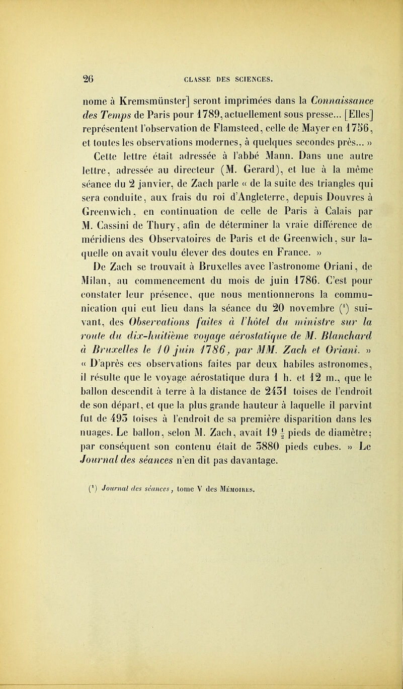 nome à Kremsmûnster] seront imprimées dans la Connaissance des Temps de Paris pour 1789, actuellement sous presse... [Elles] représentent l'observation de Flamsteed, celle de Mayer en i7S6, et toutes les observations modernes, à quelques secondes près... » Cette lettre était adressée à l'abbé Mann. Dans une autre lettre, adressée au directeur (M. Gérard), et lue à la même séance du 2 janvier, de Zach parle « de la suite des triangles qui sera conduite, aux frais du roi d'Angleterre, depuis Douvres à Greenwich, en continuation de celle de Paris à Calais par M. Cassini de Thury, afin de déterminer la vraie différence de méridiens des Observatoires de Paris et de Greenwich, sur la- quelle on avait voulu élever des doutes en France. » De Zach se trouvait à Bruxelles avec l'astronome Oriani, de Milan, au commencement du mois de juin i786. C'est pour constater leur présence, que nous mentionnerons la commu- nication qui eut lieu dans la séance du 20 novembre (*) sui- vant, des Observations faites à l'hôtel du ministre sur la route du dix-huitième voyage aérostatique de M. Blanchard à Bruxelles le ^ 0 juin 1186, par MM. Zach et Oriani. » « D'après ces observations faites par deux habiles astronomes, il résulte que le voyage aérostatique dura 1 h. et 12 m., que le ballon descendit à terre à la distance de 2431 toises de l'endroit de son départ, et que la plus grande hauteur à laquelle il parvint fut de 493 toises à l'endroit de sa première disparition dans les nuages. Le ballon, selon M. Zach, avait 19 { pieds de diamètre; par conséquent son contenu était de 3880 pieds cubes. » Le Journal des séances n'en dit pas davantage.