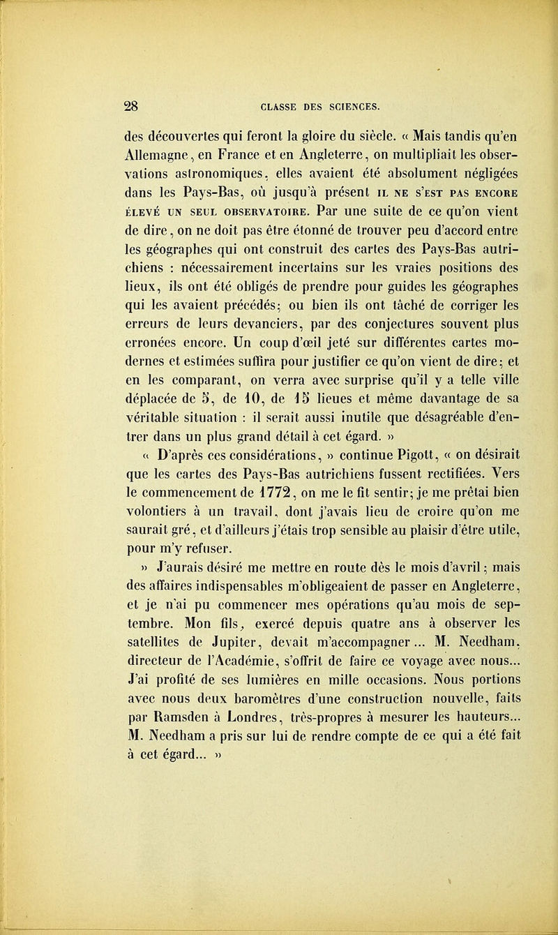 des découvertes qui feront la gloire du siècle. « Mais tandis qu'en Allemagne, en France et en Angleterre, on multipliait les obser- vations astronomiques, elles avaient été absolument négligées dans les Pays-Bas, où jusqu'à présent il ne s'est pas encore ÉLEVÉ UN SEUL OBSERVATOIRE. Par uuc suitc de ce qu'on vient de dire, on ne doit pas être étonné de trouver peu d'accord entre les géographes qui ont construit des cartes des Pays-Bas autri- chiens : nécessairement incertains sur les vraies positions des lieux, ils ont été obligés de prendre pour guides les géographes qui les avaient précédés; ou bien ils ont tâché de corriger les erreurs de leurs devanciers, par des conjectures souvent plus erronées encore. Un coup d'œil jeté sur différentes cartes mo- dernes et estimées suffira pour justifier ce qu'on vient de dire; et en les comparant, on verra avec surprise qu'il y a telle ville déplacée de 5, de 10, de 15 lieues et même davantage de sa véritable situation : il serait aussi inutile que désagréable d'en- trer dans un plus grand détail à cet égard. » (<■ D'après ces considérations, » continue Pigott, « on désirait que les cartes des Pays-Bas autrichiens fussent rectifiées. Vers le commencement de 1772, on me le fit sentir; je me prêtai bien volontiers à un travail, dont j'avais lieu de croire qu'on me saurait gré, et d'ailleurs j'étais trop sensible au plaisir d'être utile, pour m'y refuser. » J'aurais désiré me mettre en route dès le mois d'avril ; mais des affaires indispensables m'obligeaient de passer en Angleterre, et je n'ai pu commencer mes opérations qu'au mois de sep- tembre. Mon filS;, exercé depuis quatre ans à observer les satellites de Jupiter, devait m'accompagner... M. Needham, directeur de l'Académie, s'offrit de faire ce voyage avec nous... J'ai profité de ses lumières en mille occasions. Nous portions avec nous deux baromètres d'une construction nouvelle, faits par Bamsden à Londres, très-propres à mesurer les hauteurs... M. Needham a pris sur lui de rendre compte de ce qui a été fait à cet égard... »