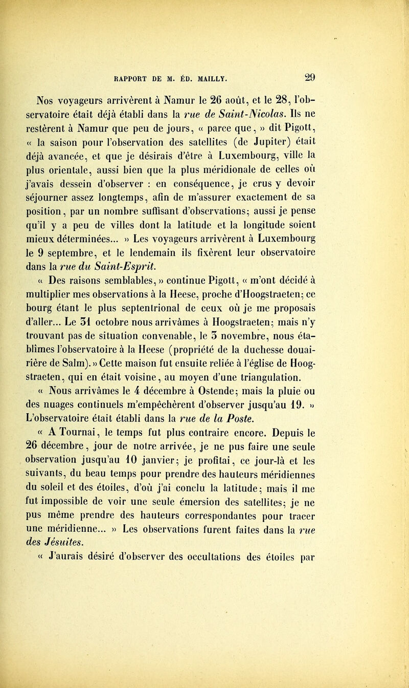 Nos voyageurs arrivèrent à JVamur le 26 août, et le 28, l'ob- servatoire était déjà établi dans la rue de Saint-Nicolas. Ils ne restèrent à Namur que peu de jours, « parce que, » dit Pigott, « la saison pour l'observation des satellites (de Jupiter) était déjà avancée, et que je désirais d'être à Luxembourg, ville la plus orientale, aussi bien que la plus méridionale de celles où j'avais dessein d'observer : en conséquence, je crus y devoir séjourner assez longtemps, afin de m'assurer exactement de sa position, par un nombre suffisant d'observations; aussi je pense qu'il y a peu de villes dont la latitude et la longitude soient mieux déterminées... » Les voyageurs arrivèrent à Luxembourg le 9 septembre, et le lendemain ils fixèrent leur observatoire dans la rue du Saint-Esprit. « Des raisons semblables, » continue Pigott, « m'ont décidé à multiplier mes observations à la Heese, proche d'Hoogstraeten; ce bourg étant le plus septentrional de ceux où je me proposais d'aller... Le 31 octobre nous arrivâmes à Hoogstraeteu; mais n'y trouvant pas de situation convenable, le 3 novembre, nous éta- blîmes l'observatoire à la Heese (propriété de la duchesse douai- rière de Salm). » Cette maison fut ensuite reliée à l'église de Hoog- straeten, qui en était voisine, au moyen d'une triangulation. « Nous arrivâmes le 4 décembre à Ostende; mais la pluie ou des nuages continuels m'empêchèrent d'observer jusqu'au 19. » L'observatoire était établi dans la rue de la Poste. « A Tournai, le temps fut plus contraire encore. Depuis le 26 décembre, jour de notre arrivée, je ne pus faire une seule observation jusqu'au 10 janvier; je profitai, ce jour-là et les suivants, du beau temps pour prendre des hauteurs méridiennes du soleil et des étoiles, d'où j'ai conclu la latitude; mais il me fut impossible de voir une seule émersion des satellites; je ne pus même prendre des hauteurs correspondantes pour tracer une méridienne... » Les observations furent faites dans la rwe des Jésuites. « J'aurais désiré d'observer des occultations des étoiles par