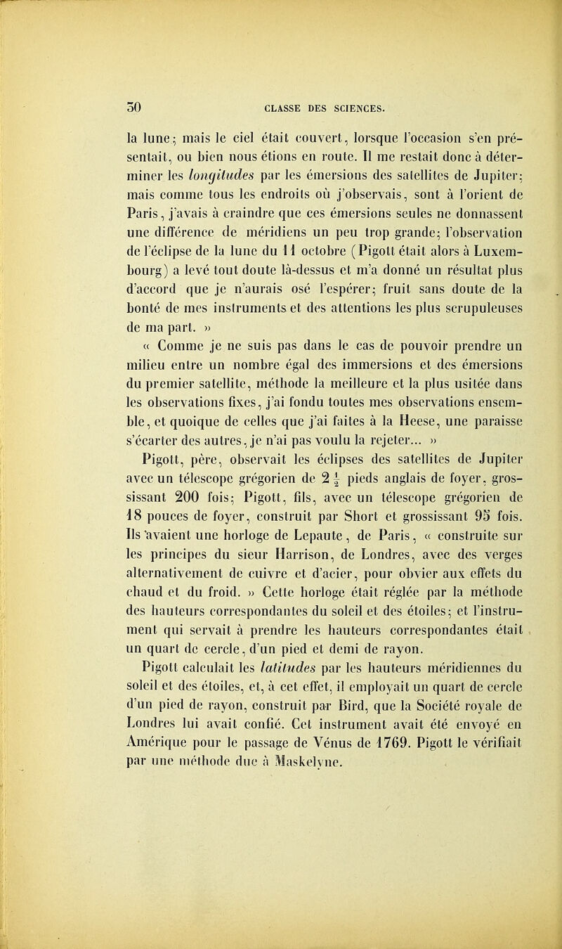 la lune; mais le ciel était couvert, lorsque l'occasion s'en pré- sentait, ou bien nous étions en route. 11 me restait donc à déter- miner les longitudes par les émersions des salellites de Jupiter; mais comme tous les endroits où j'observais, sont à l'orient de Paris, j'avais à craindre que ces émersions seules ne donnassent une différence de méridiens un peu trop grande; l'observation de l'éclipsé de la lune du 11 octobre (Pigott était alors à Luxem- bourg) a levé tout doute là-dessus et m'a donné un résultat plus d'accord que je n'aurais osé l'espérer; fruit sans doute de la bonté de mes instruments et des attentions les plus scrupuleuses de ma part. » c( Comme je ne suis pas dans le cas de pouvoir prendre un milieu entre un nombre égal des immersions et des émersions du premier satellite, méthode la meilleure et la plus usitée dans les observations fixes, j'ai fondu toutes mes observations ensem- ble, et quoique de celles que j'ai faites à la Heese, une paraisse s'écarter des autres, je n'ai pas voulu la rejeter... » Pigott, père, observait les éclipses des satellites de Jupiter avec un télescope grégorien de 2 | pieds anglais de foyer, gros- sissant 200 fois; Pigott, fds, avec un télescope grégorien de 18 pouces de foyer, construit par Short et grossissant 9S fois. Ils'avaient une horloge de Lepaute, de Paris, « construite sur les principes du sieur Harrison, de Londres, avec des verges alternativement de cuivre et d'acier, pour obvier aux effets du chaud et du froid. » Cette horloge était réglée par la méthode des hauteurs correspondantes du soleil et des étoiles; et l'instru- ment qui servait à prendre les hauteurs correspondantes était un quart de cercle, d'un pied et demi de rayon. Pigott calculait les latitudes par les hauteurs méridiennes du soleil et des étoiles, et, à cet effet, il employait un quart de cercle d'un pied de rayon, construit par Bird, que la Société royale de Londres lui avait confié. Cet instrument avait été envoyé en Amérique pour le passage de Vénus de 1769. Pigott le vérifiait par une méthode due à Maskelync.