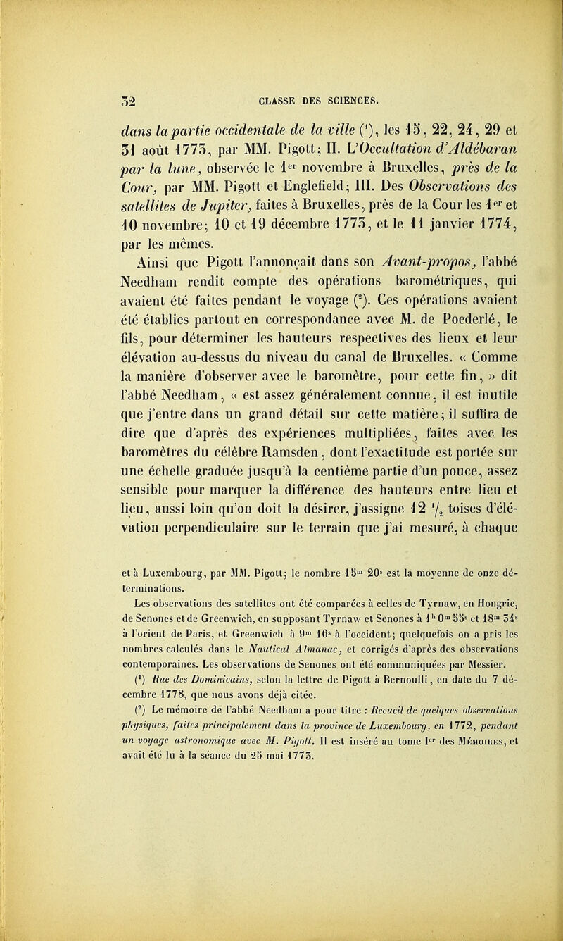 dails la partie occidentale de la ville ('), les 22, 24, 29 el 31 août i773, par MM. Pigott;II. VOccultation d'Aldéharan par la lune, observée le 1 novembre à Bruxelles, près de la Cour, par MM. Pigott el Englefield; III. Des Observations des satellites de Jupiter, faites à Bruxelles, près de la Cour les le et 10 novembre^ 10 et 19 déeembre 1773, et le 11 janvier 1774, par les mêmes. Ainsi que Pigott l'annonçait dans son Avant-propos, l'abbé Needham rendit compte des opérations barométriques, qui avaient été faites pendant le voyage (^). Ces opérations avaient été établies partout en correspondance avec M. de Poederlé, le fils, pour déterminer les hauteurs respectives des lieux et leur élévation au-dessus du niveau du canal de Bruxelles. « Comme la manière d'observer avec le baromètre, pour cette fin, » dit l'abbé Needham, « est assez généralement connue, il est inutile que j'entre dans un grand détail sur cette matière ; il suffira de dire que d'après des expériences multipliées, faites avec les baromètres du célèbre Ramsden, dont l'exactitude est portée sur une échelle graduée jusqu'à la centième partie d'un pouce, assez sensible pour marquer la différence des hauteurs entre lieu et lieu, aussi loin qu'on doit la désirer, j'assigne 12 % toises d'élé- vation perpendiculaire sur le terrain que j'ai mesuré, à chaque et à Luxembourg, par MM. PigoU; le nombre 18 20' est la moyenne de onze dé- terminations. Les observations des satellites ont été comparées à celles de Tyrnaw, en Hongrie, de Senones et de Greenwich, en supposant Tyrnaw et Senones à 1'' G 55' et 18' 54' à l'orient de Paris, et Greenwich à 9> 16' à Toccident; quelquefois on a pris les nombres calculés dans le Naulical Almanac, et corrigés d'après des observations contemporaines. Les observations de Senones ont été communiquées par Messier. (') Rue des Dominicains, selon la lettre de Pigott à Bernoulli, en date du 7 dé- cembre 1778, que nous avons déjà citée. C) Le mémoire de l'abbé Needham a pour titre : Recueil de quelques observations physiques, faites principalement dans la province de Luxembourg, en 1772, pendant un voyage astronomique avec M. Pigott. Il est inséré au tome I des Mémoires, et avait été lu à la séance du 2b mai 1775.