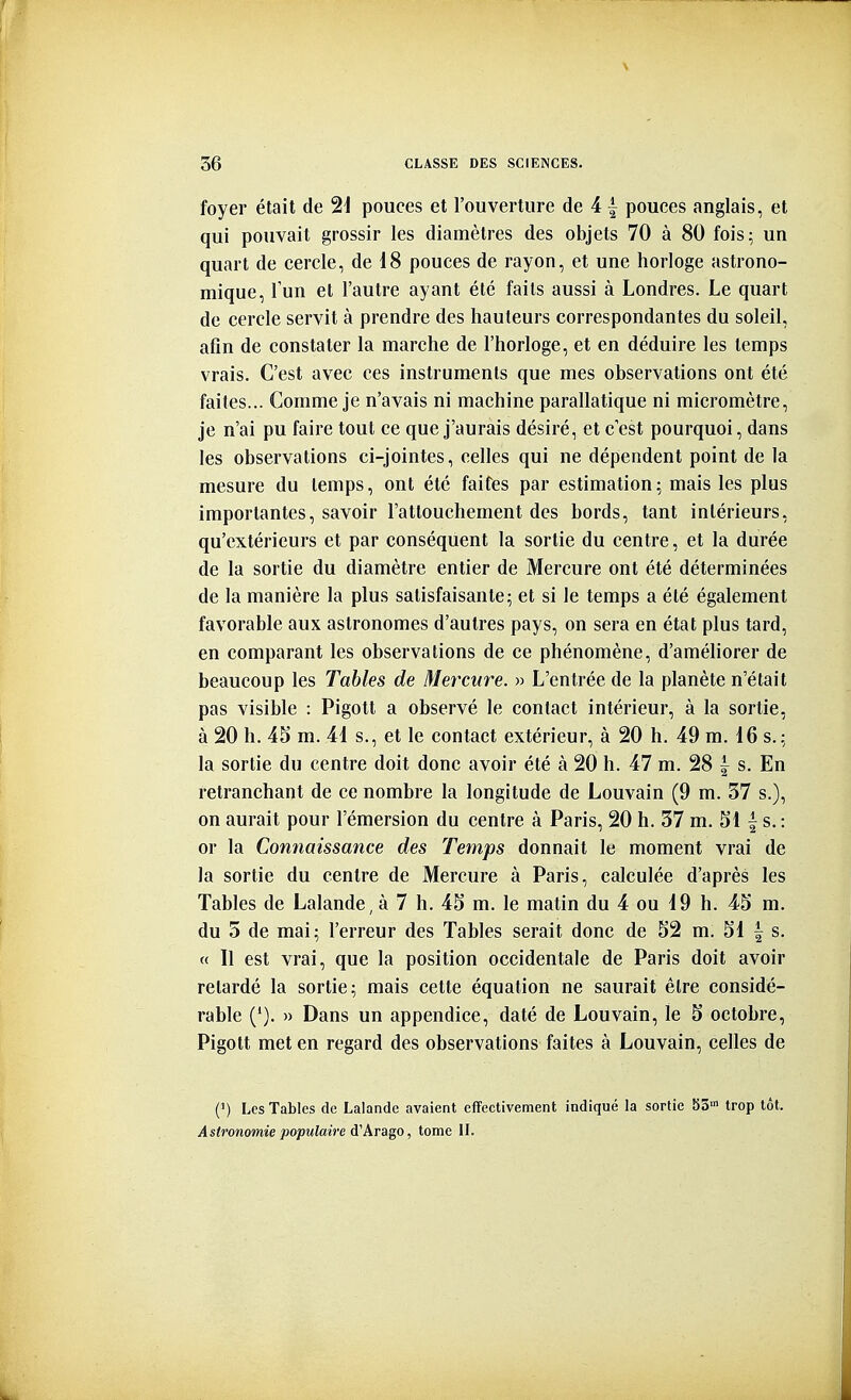 foyer était de SI pouces et l'ouverture de 41 pouces anglais, et qui pouvait grossir les diamètres des objets 70 à 80 fois; un quart de cercle, de 18 pouces de rayon, et une horloge astrono- mique, l'un et l'autre ayant été faits aussi à Londres. Le quart de cercle servit à prendre des hauteurs correspondantes du soleil, afin de constater la marche de l'horloge, et en déduire les temps vrais. C'est avec ces instruments que mes observations ont été faites... Comme je n'avais ni machine parallatique ni micromètre, je n'ai pu faire tout ce que j'aurais désiré, et c'est pourquoi, dans les observations ci-jointes, celles qui ne dépendent point de la mesure du temps, ont été faites par estimation; mais les plus importantes, savoir l'attouchement des bords, tant intérieurs, qu'extérieurs et par conséquent la sortie du centre, et la durée de la sortie du diamètre entier de Mercure ont été déterminées de la manière la plus satisfaisante; et si le temps a été également favorable aux astronomes d'autres pays, on sera en état plus tard, en comparant les observations de ce phénomène, d'améliorer de beaucoup les Tables de Mercure. » L'entrée de la planète n'était pas visible : Pigott a observé le contact intérieur, à la sortie, à 20 h. 4S m. 4i s., et le contact extérieur, à 20 h. 49 m. 16 s. ; la sortie du centre doit donc avoir été à 20 h. 47 m. 28 | s. En retranchant de ce nombre la longitude de Louvain (9 m. 37 s.), on aurait pour l'émersion du centre à Paris, 20 h. 37 m. 51 | s. : or la Connaissance des Temps donnait le moment vrai de la sortie du centre de Mercure à Paris, calculée d'après les Tables de Lalande, à 7 h. 45 m. le matin du 4 ou 19 h. 45 m. du 3 de mai; l'erreur des Tables serait donc de 52 m. 51 | s. « Il est vrai, que la position occidentale de Paris doit avoir retardé la sortie; mais cette équation ne saurait être considé- rable ('). » Dans un appendice, daté de Louvain, le 5 octobre, Pigott met en regard des observations faites à Louvain, celles de (') Les Tables de Lalandc avaient effectivement indiqué la sortie SS trop tôt. Astronomie populaire à.'Arago, tome II.