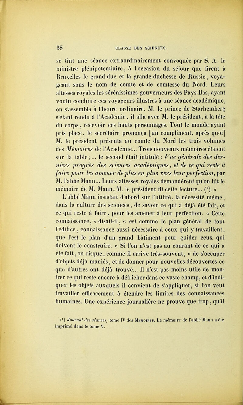 se tint une séance extraordinairement convoquée par S. A. le ministre plénipotentiaire, à l'occasion du séjour que firent à Bruxelles le grand-duc et la grande-duchesse de Russie, voya- geant sous le nom de comte et de comtesse du Nord. Leurs altesses royales les sérénissimes gouverneurs des Pays-Bas, ayant voulu conduire ces voyageurs illustres à une séance académique, on s'assembla à l'heure ordinaire. M. le prince de Starhemberg s'étant rendu à l'Académie, il alla avec M. le président, à la tète du corps, recevoir ces hauts personnages. Tout le monde ayant pris place, le secrétaire prononça [un compliment, après quoi] M. le président présenta au comte du Nord les trois volumes des Mémoires de l'Académie... Trois nouveaux mémoires étaient sur la table ^... le second était intitulé : Fue générale des der- niers progrès des sciences académiques, et de ce qui reste à faire pour les amener déplus en plus vers leur perfection, par M. l'abbé Mann... Leurs altesses royales demandèrent qu'on lût le mémoire de M. Mann; M. le président fît cette lecture... ('). » L'abbé Mann insistait d'abord sur l'utilité, la nécessité même, dans la culture des sciences, de savoir ce qui a déjà été fait, et ce qui reste à faire, pour les amener à leur perfection. « Celte connaissance, » disait-il, « est comme le plan général de tout l'édifice, connaissance aussi nécessaire à ceux qui y travaillent, que l'est le plan d'un grand bâtiment pour guider ceux qui doivent le construire. » Si l'on n'est pas au courant de ce qui a été fait, on risque, comme il arrive très-souvent, « de s'occuper d'objets déjà maniés, et de donner pour nouvelles découvertes ce que d'autres ont déjà trouvé... Il n'est pas moins utile de mon- trer ce qui resie encore à défricher dans ce vaste champ, et d'indi- quer les objets auxquels il convient de s'appHquer, si l'on veut travailler efficacement à étendre les limites des connaissances humaines. Une expérience journalière ne prouve que trop, qu'il (') Journal des séances, tome IV des Mémoires. Le mémoire de l'abbé Mann a clé imprimé dans 1<3 tome V.