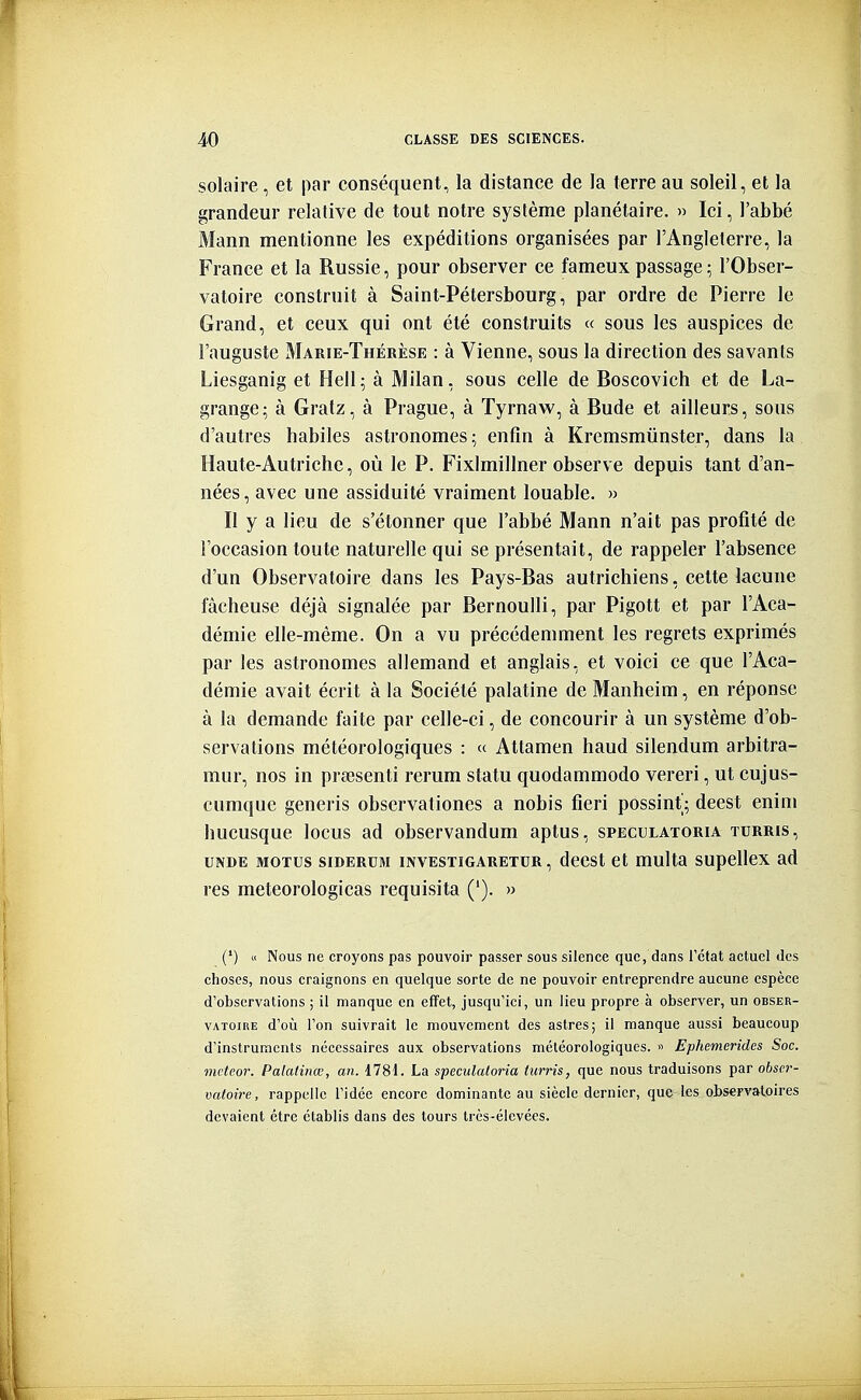 solaire, et par conséquent, la distance de la terre au soleil, et la grandeur relative de tout notre système planétaire. » Ici, l'abbé Mann mentionne les expéditions organisées par l'Angleterre, la France et la Russie, pour observer ce fameux passage; l'Obser- vatoire construit à Saint-Pétersbourg, par ordre de Pierre le Grand, et ceux qui ont été construits « sous les auspices de l'auguste Marie-Thébèse : à Vienne, sous la direction des savants Liesganig et Hell; à Milan, sous celle de Boscovich et de La- grange; à Gratz, à Prague, à Tyrnaw, à Bude et ailleurs, sous d'autres habiles astronomesenfin à Kremsmiinster, dans la Haute-Autriche, où le P. Fixlmillner observe depuis tant d'an- nées , avec une assiduité vraiment louable. » Il y a lieu de s'étonner que l'abbé Mann n'ait pas profité de l'occasion toute naturelle qui se présentait, de rappeler l'absence d'un Observatoire dans les Pays-Bas autrichiens, cette lacune fâcheuse déjà signalée par Bernoulli, par Pigott et par l'Aca- démie elle-même. On a vu précédemment les regrets exprimés par les astronomes allemand et anglais, et voici ce que l'Aca- démie avait écrit à la Société palatine de Manheim, en réponse à la demande faite par celle-ci, de concourir à un système d'ob- servations météorologiques : « Attamen haud silendum arbitra- mur, nos in prsesenti rerum statu quodammodo vereri, ut cujus- cumque generis observationes a nobis fîeri possint; deest enini hucusque locus ad observandum aptus, speculatoria turris, UNDE MOTUS SIDERUM INVESTIGARETCR, dcCSt Ct multa SUpellCX ad res meteorologicas requisita ('). » (') « Nous ne croyons pas pouvoir passer sous silence que, dans l'état actuel des choses, nous craignons en quelque sorte de ne pouvoir entreprendre aucune espèce d'observations ; il manque en effet, jusqu'ici, un lieu propre à observer, un obser- vatoire d'où l'on suivrait le mouvement des astres; il manque aussi beaucoup d'instruments nécessaires aux observations météorologiques. » Ephemerides Soc. meteor. Palatinœ, an. i781. La speculatoria turris, que nous traduisons par oJiser- vatoire, rappelle l'idée encore dominante au siècle dernier, que les observatoires devaient être établis dans des tours Irès-élcvées.