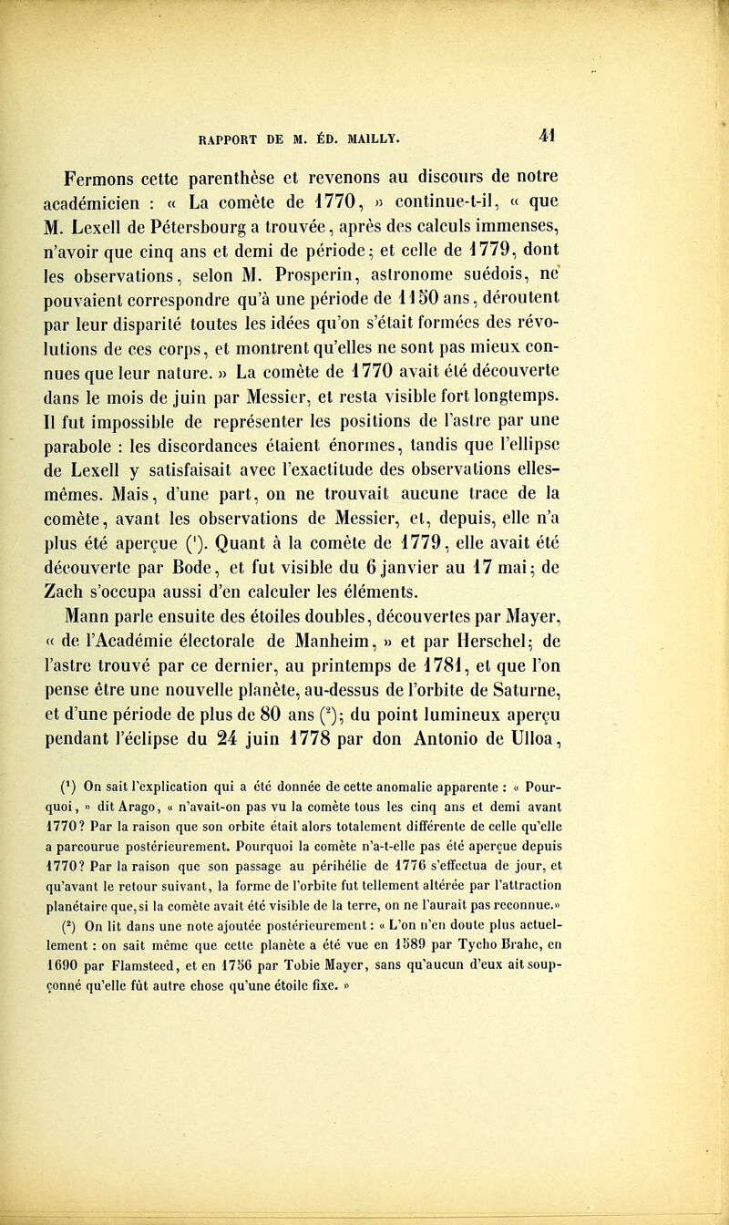 M Fermons cette parenthèse et revenons au discours de notre académicien : « La comète de i770, » continue-t-il, « que M. Lexell de Pétersbourg a trouvée, après des calculs immenses, n'avoir que cinq ans et demi de période; et celle de d779, dont les observations, selon M. Prosperin, astronome suédois, ne pouvaient correspondre qu'à une période de H50 ans, déroutent par leur disparité toutes les idées qu'on s'était formées des révo- lutions de ces corps, et montrent qu'elles ne sont pas mieux con- nues que leur nature. » La comète de 1770 avait été découverte dans le mois de juin par Messier, et resta visible fort longtemps. Il fut impossible de représenter les positions de l'astre par une parabole : les discordances étaient énormes, tandis que l'ellipse de Lexell y satisfaisait avec l'exactitude des observations elles- mêmes. Mais, d'une part, on ne trouvait aucune trace de la comète, avant les observations de Messier, et, depuis, elle n'a plus été aperçue ('). Quant à la comète de 1779, elle avait été découverte par Bode, et fut visible du 6 janvier au 17 mai; de Zach s'occupa aussi d'en calculer les éléments. Mann parle ensuite des étoiles doubles, découvertes par Mayer, « de l'Académie électorale de Manheim, » et par Herschel; de l'astre trouvé par ce dernier, au printemps de 1781, et que l'on pense être une nouvelle planète, au-dessus de l'orbite de Saturne, et d'une période de plus de 80 ans du point lumineux aperçu pendant l'éclipsé du 24 juin 1778 par don Antonio de Ulloa, C) On sait l'explication qui a été donnée de cette anomalie apparente : « Pour- quoi, >' dit Arago, « n'avait-on pas vu la comète tous les cinq ans et demi avant 1770? Par la raison que son orbite était alors totalement différente de celle qu'elle a parcourue postérieurement. Pourquoi la comète n'a-t-elle pas été aperçue depuis 1770? Par la raison que son passage au périhélie de 1776 s'effectua de jour, et qu'avant le retour suivant, la forme de l'orbite fut tellement altérée par l'attraction planétaire que, si la comète avait été visible de la terre, on ne l'aurait pas reconnue.» (^) On lit dans une note ajoutée postérieurement : « L'on n'en doute plus actuel- lement : on sait même que cette planète a été vue en 1589 par Tycho Brahe, en 1690 par Flamsteed, et en 17b6 par Tobie Mayer, sans qu'aucun d'eux ait soup- çonné qu'elle fût autre chose qu'une étoile fixe. »