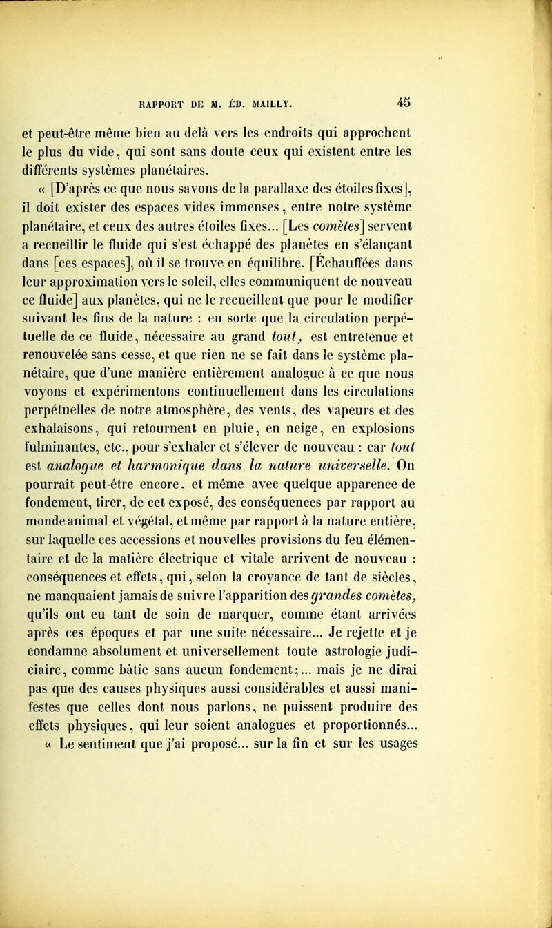 et peut-être même bien au delà vers les endroits qui approchent le plus du vide, qui sont sans doute ceux qui existent entre les différents systèmes planétaires. « [D'après ce que nous savons de la parallaxe des étoiles fixes], il doit exister des espaces vides immenses, entre notre système planétaire, et ceux des autres étoiles fixes... [Les comètes] servent a recueillir le fluide qui s'est échappe des planètes en s'élançant dans [ces espaces], où il se trouve en équilibre. [Echauffées dans leur approximation vers le soleil, elles communiquent de nouveau ce fluide] aux planètes, qui ne le recueillent que pour le modifier suivant les fins de la nature : en sorte que la circulation perpé- tuelle de ce fluide, nécessaire au grand tout^ est entretenue et renouvelée sans cesse, et que rien ne se fait dans le système pla- nétaire, que d'une manière entièrement analogue à ce que nous voyons et expérimentons continuellement dans les circulations perpétuelles de notre atmosphère, des vents, des vapeurs et des exhalaisons, qui retournent en pluie, en neige, en explosions fulminantes, etc., pour s'exhaler et s'élever de nouveau : car fout est analogue et harmonique dans la nature universelle. On pourrait peut-être encore, et même avec quelque apparence de fondement, tirer, de cet exposé, des conséquences par rapport au monde animal et végétal, et même par rapport à la nature entière, sur laquelle ces accessions et nouvelles provisions du feu élémen- taire et de la matière électrique et vitale arrivent de nouveau : conséquences et effets, qui, selon la croyance de tant de siècles, ne manquaient jamais de suivre l'apparition des grandes comètes, qu'ils ont eu tant de soin de marquer, comme étant arrivées après ces époques et par une suite nécessaire... Je rejette et je condamne absolument et universellement toute astrologie judi- ciaire, comme bâtie sans aucun fondement;... mais je ne dirai pas que des causes physiques aussi considérables et aussi mani- festes que celles dont nous parlons, ne puissent produire des effets physiques, qui leur soient analogues et proportionnés... « Le sentiment que j'ai proposé... sur la fin et sur les usages