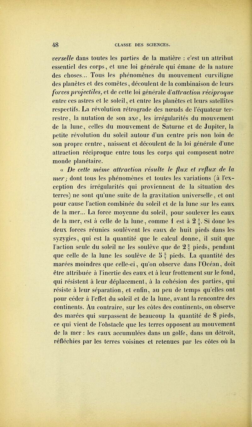 verselle dans toutes les parties de la matière : c'est un attribut essentiel des corps, et une loi générale qui émane de la nature des choses... Tous les phénomènes du mouvement curviligne des planètes et des comètes, découlent de la combinaison de leurs forces projectiles, et de cette loi générale d'attraction réciproque entre ces astres et le soleil, et entre les planètes et leurs satellites respectifs. La révolution rétrograde des nœuds de l'équateur ter- restre, la nutation de son axe, les irrégularités du mouvement de la lune, celles du mouvement de Saturne et de Jupiter, la petite révolution du soleil autour d'un centre pris non loin de son propre centre, naissent et découlent de la loi générale d'une attraction réciproque entre tous les corps qui composent notre monde planétaire. « De cette même attraction résulte le flux et reflux de la mer; dont tous les phénomènes et toutes les variations (à l'ex- ception des irrégularités qui proviennent de la situation des terres) ne sont qu'une suite de la gravitation universelle, et ont pour cause l'action combinée du soleil et de la lune sur les eaux de la mer... La force moyenne du soleil, pour soulever les eaux de la mer, est à celle de la lune, comme 1 est à 2 f. Si donc les deux forces réunies soulèvent les eaux de huit pieds dans les syzygies, qui est la quantité que le calcul donne, il suit que l'action seule du soleil ne les soulève que de 2f pieds, pendant que celle de la lune les soulève de 5| pieds. La quantité des marées moindres que celle-ci, qu'on observe dans l'Océan, doit être attribuée à l'inertie des eaux et à leur frottement sur le fond, qui résistent à leur déplacement, à la cohésion des parties, qui résiste à leur séparation, et enfin, au peu de temps qu'elles ont pour céder à l'effet du soleil et de la lune, avant la rencontre des continents. Au contraire, sur les côtes des continents, on observe des marées qui surpassent de beaucoup la quantité de 8 pieds, ce qui vient de l'obstacle que les terres opposent au mouvement de la mer : les eaux accumulées dans un golfe, dans un détroit, réfléchies par les terres voisines et retenues par les côtes où la