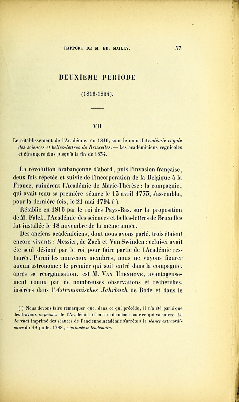 DEUXIÈME PÉRIODE (1816-1834). VII Le rétablissement de l'Académie, en 1816, sous le nom d'Acudéiuie roijale des sciences et belles-lettres de Bruxelles. — Les académiciens l'cgnicoles et étrangers élus jusqu'à la fin de 1834. La révolution brabançonne d'abord, puis l'invasion française, deux, fois répétée et suivie de l'incorporation de la Belgique à la France, ruinèrent l'Académie de Marie-Thérèse: la compagnie, qui avait tenu sa première séance le 13 avril 1773, s'assembla, pour la dernière fois, le 21 mai 1794 ('). Rétablie en 1816 par le roi des Pays-Bas, sur la proposition de M. Falck, l'Académie des sciences et belles-lettres de Bruxelles fut installée le 18 novembre de la même année. Des anciens académiciens, dont nous avons parlé, trois étaient encore vivants : Messier, de Zach et Van Swinden : celui-ci avait été seul désigné par le roi pour faire partie de l'Académie res- taurée. Parmi les nouveaux membres, nous ne voyons figurer aucun astronome : le premier qui soit entré dans la compagnie, après sa réorganisation, est M. Van Utenhove, avantageuse- ment connu par de nombreuses observations et recherches, insérées dans YAstronomisclies Jahrbuch de Bode et dans le (') Nous devons faire remarquer que, dans ce qui précède, il n'a été parlé que des travaux imprimés de l'Académie; il en sera de même pour ce qui va suivre. Le Journal imprimé des séances de l'ancienne Académie s'arrête à la séance extraordi- naire du 18 juillet 1788, continuée le lendemain.