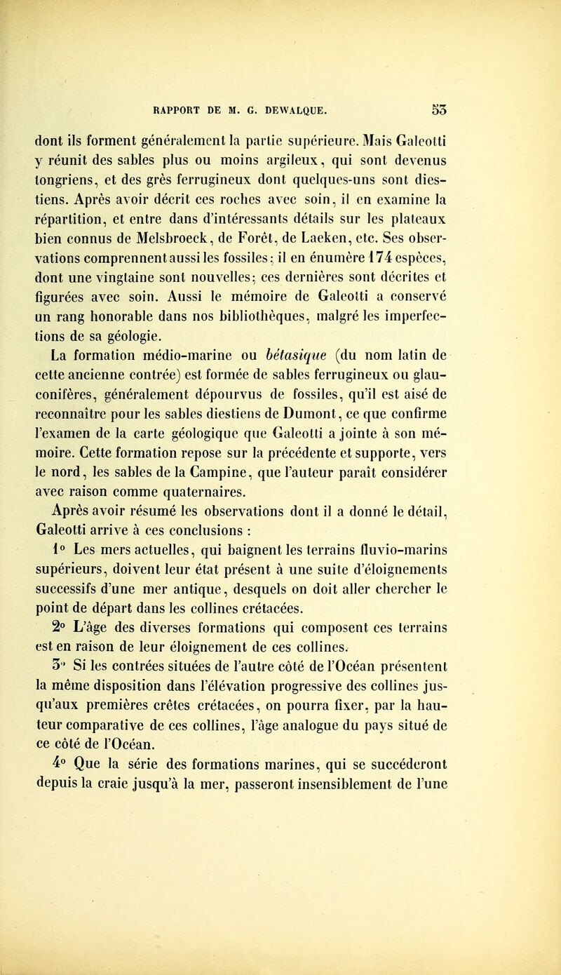 dont ils forment généralement la partie supérieure. Mais Galeotti y réunit des sables plus ou moins argileux, qui sont devenus tongriens, et des grès ferrugineux dont quelques-uns sont dies- tiens. Après avoir décrit ces roches avec soin, il en examine la répartition, et entre dans d'intéressants détails sur les plateaux bien connus de Melsbroeck, de Forêt, de Laeken, etc. Ses obser- vations comprennent aussi les fossiles; il en énumère 174 espèces, dont une vingtaine sont nouvelles; ces dernières sont décrites et figurées avec soin. Aussi le mémoire de Galeotti a conservé un rang honorable dans nos bibliothèques, malgré les imperfec- tions de sa géologie. La formation médio-marine ou bétasique (du nom latin de cette ancienne contrée) est formée de sables ferrugineux ou glau- conifères, généralement dépourvus de fossiles, qu'il est aisé de reconnaître pour les sables diestiens de Dumont, ce que confirme l'examen de la carte géologique que Galeotti a jointe à son mé- moire. Cette formation repose sur la précédente et supporte, vers le nord, les sables de la Campine, que l'auteur paraît considérer avec raison comme quaternaires. Après avoir résumé les observations dont il a donné le détail, Galeotti arrive à ces conclusions : 1° Les mers actuelles, qui baignent les terrains fluvio-marins supérieurs, doivent leur état présent à une suite d'éloignements successifs d'une mer antique, desquels on doit aller chercher le point de départ dans les collines crétacées. 2o L'âge des diverses formations qui composent ces terrains est en raison de leur éloignement de ces collines. 3 Si les contrées situées de l'autre côté de l'Océan présentent la même disposition dans l'élévation progressive des collines jus- qu'aux premières crêtes crétacées, on pourra fixer, par la hau- teur comparative de ces collines, l'âge analogue du pays situé de ce côté de l'Océan. 4« Que la série des formations marines, qui se succéderont depuis la craie jusqu'à la mer, passeront insensiblement de l'une