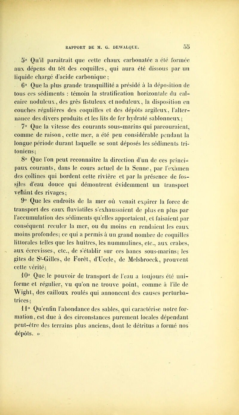 S Qu'il paraîtrait que cette chaux carbonatée a élé formée aux dépens du têt des coquilles, qui aura été dissous par un liquide chargé d'acide carbonique; 6° Que la plus grande tranquillité a présidé à la déposition de tous ces sédiments : témoin la stratification horizonîale du cal- caire noduleux, des grès fistuleux etnoduleux, la disposition en couches régulières des coquilles et des dépôts argileux, l'alter- nance des divers produits et les lits de fer hydraté sablonneux; 7° Que la vitesse des courants sous-marins qui parcouraient, comme de raison, cette mer, a été peu considérable pendant la longue période durant laquelle se sont déposés les sédiments tri- toniens; 8° Que l'on peut reconnaître la direction d'un de ces princi- paux courants, dans le cours actuel de la Senne, par l'examen des çoUines qui bordent cette rivière et par la présence de fos- siles d'eau douce qui démontrent évidemment un transport vefiànt des rivages; 9° Que les endroits de la mer où venait expirer la force de transport des eaux fluvialiles s'exhaussaient de plus en plus par l'accumulation des sédiments qu'elles apportaient, et faisaient par conséquent reculer la mer, ou du moins en rendaient les eaux moins profondes; ce qui a permis à un grand nombre de coquilles littorales telles que les huîtres, les nummulines, etc., aux crabes, aux écrevisses, etc., de s'établir sur ces bancs sous-marins; les gîtes de St-Gilles, de Forêt, d'Uccle, de Meisbroeck, prouvent cette vérité; 10° Que le pouvoir de transport de l'eau a toujours élé uni- forme et régulier, vu qu'on ne trouve point, comme à l'île de Wight, des cailloux roulés qui annoncent des causes perturba- trices; 14° Qu'enfin l'abondance des sables, qui caractérise notre for- mation, est due à des circonstances purement locales dépendant peut-être des terrains plus anciens, dont le détritus a formé nos dépôts. »