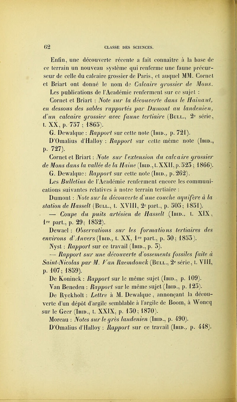 Enfin, une découverte récente a fait connaître à la base de ce terrain un nouveau système qui renferme une faune précur- seur de celle du calcaire grossier de Paris, et auquel MM. Cornet et Briart ont donaé le nom de Calcaire cjrossier de Mons. Les publications de l'Académie renferment sur ce sujet : Cornet et Briart : Note sur la découverte dans le Hainaut^ en dessous des sables rapportés par Dumont au landenien, d'un calcaire grossier avec faune tertiaire (Bcll., 2^ série, t. XX, p. 7d7 ; 1865). G. Dewalque : Rapport sur cette note (Ibid., p. 721). D'Omalius d'Halloy : Rapport sur cette même note (îbid., p. 727). Cornet et Briart : Note sur Vextension du calcaire grossier de Mons dans la vallée de la Haine (Ibid., t. XXII, p. S23 ; 1866). G. Dewalque: Rapport sur cette note(lBiD.^ p.262). Les Bulletins de l'Académie renferment encore les communi- cations suivantes relatives à notre terrain tertiaire : Dumont : Note sur la découverte d'une couche aqiiifère à la station de Hasselt (Bull., t. XVIIi, 2e part., p. SOd; 1851). — Coupe du puits artésien de Hasselt (Ibid., t. XIX, Ire part., p. 29: 1852). Dewael : Observations sur les formations tertiaires des environs d'envers (Ibid.^ t. XX, l^^e part., p. 30; 1853). JVyst : Rapport sur ce travail (Ibid., p. 3). — Rapport sur une découverte d'ossements fossiles faite à Saint-Nicolas par M. F an Raemdonck (Bdll., 2^ série, t. VIJI, p. 107; 1859). De Koninck : Rapport sur le même sujet (Ibid., p. 109). Van Beneden : Rapport sur le même sujet (Ibid., p. 123). De Ryckholt : Lettre à M. Dewalque, annonçant la décou- verte d'un dépôt d'argile semblable à l'argile de Boom, à Woncq sur le Geer (Ibid., t. XXIX, p. 130; 1870). Moreau : Notes sur le grès landenien (Ibid., p. 490). D'Omalius d'Halloy : Rapport sur ce travail (Ibid., p. 448).