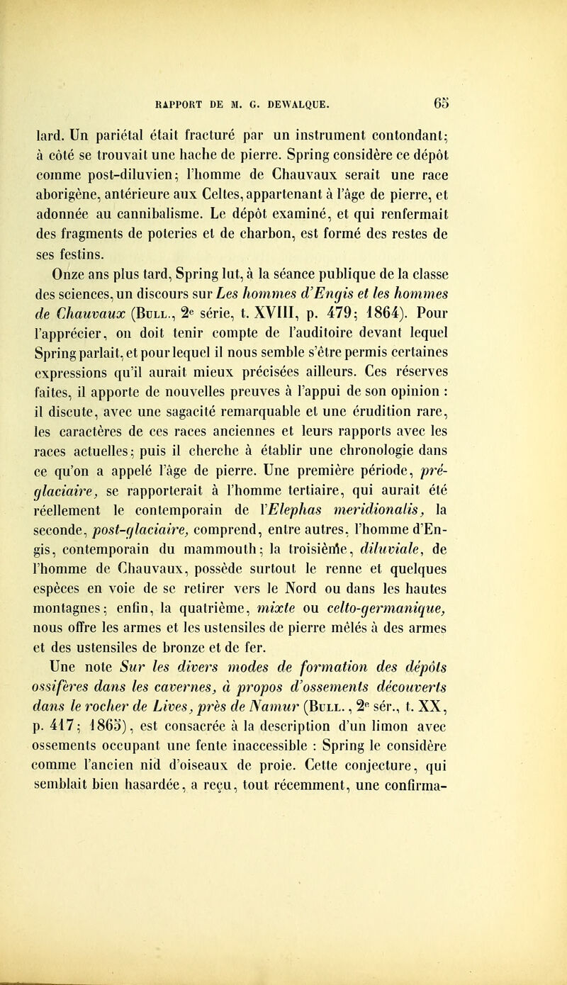 lard. Un pariétal était fracturé par un instrument contondant; à côté se trouvait une hache de pierre. Spring considère ce dépôt comme post-diluvien; l'homme de Chauvaux serait une race aborigène, antérieure aux Celtes, appartenant à l'âge de pierre, et adonnée au cannibalisme. Le dépôt examiné, et qui renfermait des fragments de poteries et de charbon, est formé des restes de ses festins. Onze ans plus tard, Spring lut, à la séance publique de la classe des sciences, un discours sur Les hommes d'Engis et les hommes de Chauvaux (Bull., 2^ série, t. XVIII, p. 479; i864). Pour l'apprécier, on doit tenir compte de l'auditoire devant lequel Spring parlait, et pour lequel il nous semble s'être permis certaines expressions qu'il aurait mieux précisées ailleurs. Ces réserves faites, il apporte de nouvelles preuves à l'appui de son opinion : il discute, avec une sagacité remarquable et une érudition rare, les caractères de ces races anciennes et leurs rapports avec les races actuelles; puis il cherche à établir une chronologie dans ce qu'on a appelé l'âge de pierre. Une première période, pré- glaciaire, se rapporterait à l'homme tertiaire, qui aurait été réellement le contemporain de VElephas meridionalis, la seconde, post-glaciaire, comprend, entre autres, l'homme d'En- gis, contemporain du mammouth; la troisièrrte, diluviale, de l'homme de Chauvaux, possède surtout le renne et quelques espèces en voie de se retirer vers le Nord ou dans les hautes montagnes; enfin, la quatrième, mixte ou celto-germanique, nous offre les armes et les ustensiles de pierre mêlés à des armes et des ustensiles de bronze et de fer. Une note Sur les divers modes de formation des dépôts ossifères dans les cavernes, à propos d'ossements découverts dans le rocher de Lives, près de Namur (Bull. , S*' sér., t. XX, p. 417; i86o), est consacrée à la description d'un limon avec ossements occupant une fente inaccessible : Spring le considère comme l'ancien nid d'oiseaux de proie. Cette conjecture, qui semblait bien hasardée, a reçu, tout récemment, une confirma-