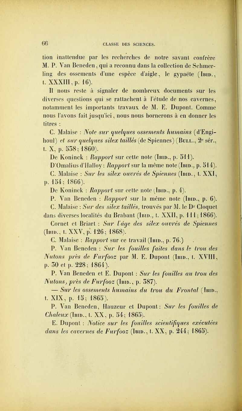 tion inattendue par les recherches de notre savant confrère M. P. Van Beneden, qui a reconnu dans la collection de Schmer- ling des ossements d'une espèce d'aigle, le gypaète (Tbid., t. XXXIII,p. 16). Il nous reste à signaler de nombreux documents sur les diverses questions qui se rattachent à l'étude de nos cavernes, notamment les importants travaux de M. E. Dupont. Comme nous l'avons fait jusqu'ici, nous nous bornerons à en donner les titres : C. Malaise : Note sur quelques ossements humains (d'Engi- houl) et sur quelques silex taillés (de Spiennes) (Bcll., 2^ sér., t. X, p. 538; 1860). De Koninck : Rapport sur cette note (Ibid., p. SU). D'Omaliusd'Ilalloy : Rapport sur la même note (Ibid., p. 514). C. Malaise : Sur les silex ouvrés de Spiennes (Ibid., t. XXI, p. 154; 1866). De Koninck : Rapport sur cette note (^Ibid., p. 4). P. Van Beneden : Rapport sur la même note (Ibid., p. 6). C. Malaise : Sur des silex taillés, trouvés par M. le D^ Cloquet dans diverses localités du Brabant (Ibid., t. XXII, p. 111 ; 1866). Cornet et Briart : Sur l'âge des silex ouvrés de Spiennes (Ibid., t. XXV, p. 126; 1868). C. Malaise : Rapport sur ce travail (Ibid., p. 76.) P. Van Beneden : Sur les fouilles faites dans le trou des Nutons près de Furfooz par M. E. Dupont (Ibid., t. XVIII, p. 30 et p. 228; 1864). P. Van Beneden et E. Dupont : Sur les fouilles au trou des Nutons, près de Furfooz (Ibid., p. 387). — Sur les ossemetits humains du trou du Frontal (Ibid., t. XIX, p. 15; 1865). P. Van Beneden, Hauzeur et Dupont: Sur les fouilles de Chaleux (Ibid.^ t. XX, p. 54; 1865). E. Dupont : Notice sur les fouilles scientifiques exécutées dans les cavernes de Furfooz (Ibid., t. XX, p. 244; 1865).