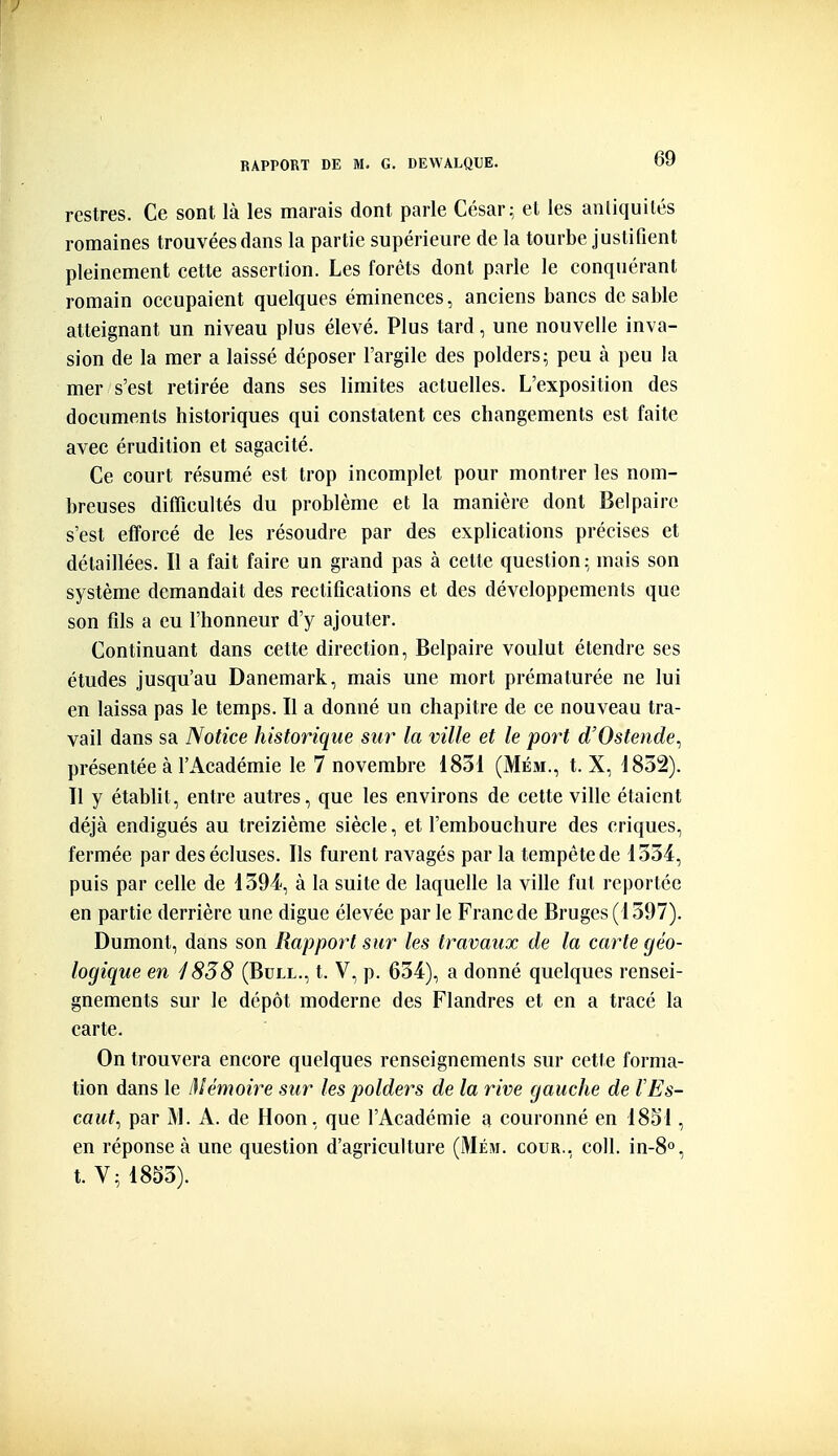 restres. Ce sont là les marais dont parle César; et les antiquités romaines trouvées dans la partie supérieure de la tourbe justifient pleinement cette assertion. Les forêts dont parle le conquérant romain occupaient quelques éminences, anciens bancs de sable atteignant un niveau plus élevé. Plus tard, une nouvelle inva- sion de la mer a laissé déposer l'argile des polders; peu à peu la mer s'est retirée dans ses limites actuelles. L'exposition des documents historiques qui constatent ces changements est faite avec érudition et sagacité. Ce court résumé est trop incomplet pour montrer les nom- breuses difficultés du problème et la manière dont Belpaire s'est efforcé de les résoudre par des explications précises et détaillées. Il a fait faire un grand pas à cette question; mais son système demandait des rectifications et des développements que son fils a eu l'honneur d'y ajouter. Continuant dans cette direction, Belpaire voulut étendre ses études jusqu'au Danemark, mais une mort prématurée ne lui en laissa pas le temps. Il a donné un chapitre de ce nouveau tra- vail dans sa Notice historique sur la ville et le port d'Ostende^ présentée à l'Académie le 7 novembre 1831 (Mém., t. X, 1832). 11 y établit, entre autres, que les environs de cette ville étaient déjà endigués au treizième siècle, et l'embouchure des criques, fermée par des écluses. Ils furent ravagés par la tempête de 1334, puis par celle de 1394, à la suite de laquelle la ville fut reportée en partie derrière une digue élevée par le Franc de Bruges (1397). Dumont, dans son Rapport sur les travaux de la carte géo- logique en /838 (Bull., t. V, p. 634), a donné quelques rensei- gnements sur le dépôt moderne des Flandres et en a tracé la carte. On trouvera encore quelques renseignements sur cette forma- tion dans le Mémoire sur les polders de la rive gauche de l'Es- caut^ par M. A. de Hoon, que l'Académie a couronné en 1851, en réponse à une question d'agriculture (Mém. cour,, coll. in-8°, t. V; 1853).