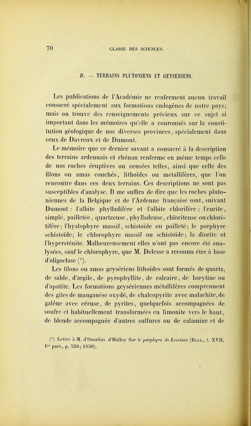 B. — TERRAINS PLUTONIENS ET GEYSÉRIENS. Les publications de l'Académie ne renferment aucun travail consacré spécialement aux formations endogènes de notre pays; mais on trouve des renseignements précieux sur ce sujet si important dans les mémoires qu'elle a couronnés sur la consti- tution géologique de nos diverses provinces, spécialement dans ceux de Davreux et de Dumont. Le mémoire que ce dernier savant a consacré à la description des terrains ardennais et rhénan renferme en même temps celle de nos roches éruptives ou censées telles, ainsi que celle des filons ou amas couchés, lithoïdes ou métallifères, que l'on rencontre dans ces deux terrains. Ces descriptions ne sont pas susceptibles d'analyse. Il me suffira de dire que les roches pluto- niennes de la Belgique et de l'Ardenne française sont, suivant Dumont: l'albite phylladifère et l'albite chlorifère ; l'eurite, simple, pailletée, quartzeuse, phylladeuse, chlorileuse ouchlori- tifère; l'hyalophyre massif, schistoïde ou pailleté; le porphyre, schistoïde; le chlorophyre massif ou schistoïde; la diorite et Fhypersténite. Malheureusement elles n'ont pas encore été ana- lysées, sauf le chlorophyre, que M. Delesse a reconnu être à base d'oligoclase ('). Les filons ou amas geysériens lithoïdes sont formés de quarlz, de sable, d'argile, de pyrophyllite, de calcaire, de barytine ou d'apatite. Les formations geysériennes métallifères comprennent des gitesde manganèse oxydé, de chalcopyrite avec malachite, de galène avec céruse, de pyrites, quelquefois accompagnées de soufre et habituellement transformées en limonite vers le haut, de blende accompagnée d'autres sulfures ou de calamine et de (■) Lettre à M. d'Omalius d'Halloy Sur le porphyre de Lessines (Bull., t. XVII, t part., p. 328; 18S0).