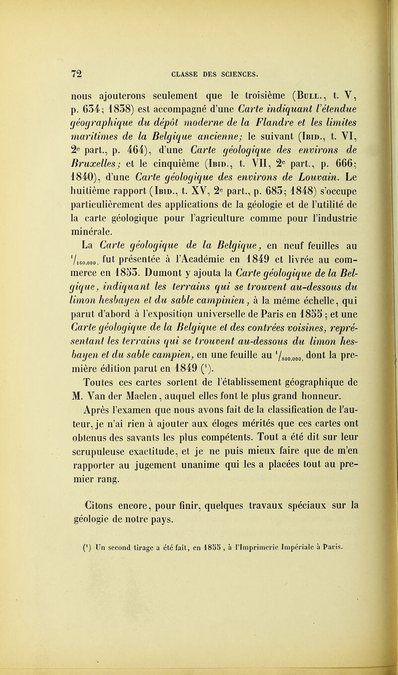 nous ajouterons seulement que le troisième (Bull., t. V, p. 634; 1838) est accompagné d'une Carte indiquant l'étendue géographique du dépôt moderne de la Flandre et les limites maritimes de la Belgique ancienne; le suivant (ïbid., t. VI, 2e part., p. 464), d'une Carte géologique des environs de Bruxelles; et le cinquième (Ibid., t. VII, 2^ part., p. 666.; 1840), d'une Carte géologique des environs de Louvain. Le huitième rapport (Ibid., t. XV, 2^ part., p. 683; 1848) s'occupe particulièrement des applications de la géologie et de l'utilité de la carte géologique pour l'agriculture comme pour l'industrie minérale. La Carïe géologique de la Belgique ^ en neuf feuilles au 7,60,000, fut présentée à l'Académie en 1849 et livrée au com- merce en 18o3. Dumont y ajouta la Carte géologique de la Bel- gique, indiquant les terrains qui se trouvent au-dessous du limon heshayen et du sable campinien, à la même échelle, qui parut d'abord à l'exposition universelle de Paris en 18SS ; et une Carte géologique de la Belgique et des contrées voisines, repré- sentant les terrains qui se trouvent au-dessous du limon hes- hayen et du sable campien, en une feuille au Vsoo.ooo, dont la pre- mière édition parut en 1849 ('). Toutes ces cartes sortent de l'établissement géographique de M. Van der Maelen, auquel elles font lé plus grand honneur. Après l'examen que nous avons fait de la classification de l'au- teur, je n'ai rien à ajouter aux éloges mérités que ces cartes ont obtenus des savants les plus compétents. Tout a été dit sur leur scrupuleuse exactitude, et je ne puis mieux faire que de m'en rapporter au jugement unanime qui les a placées tout au pre- mier rang. Citons encore, pour finir, quelques travaux spéciaux sur la géologie de notre pays. (') Un second tirage a été fait, en 1835 , à l'Imprimerie Impériale à Paris.