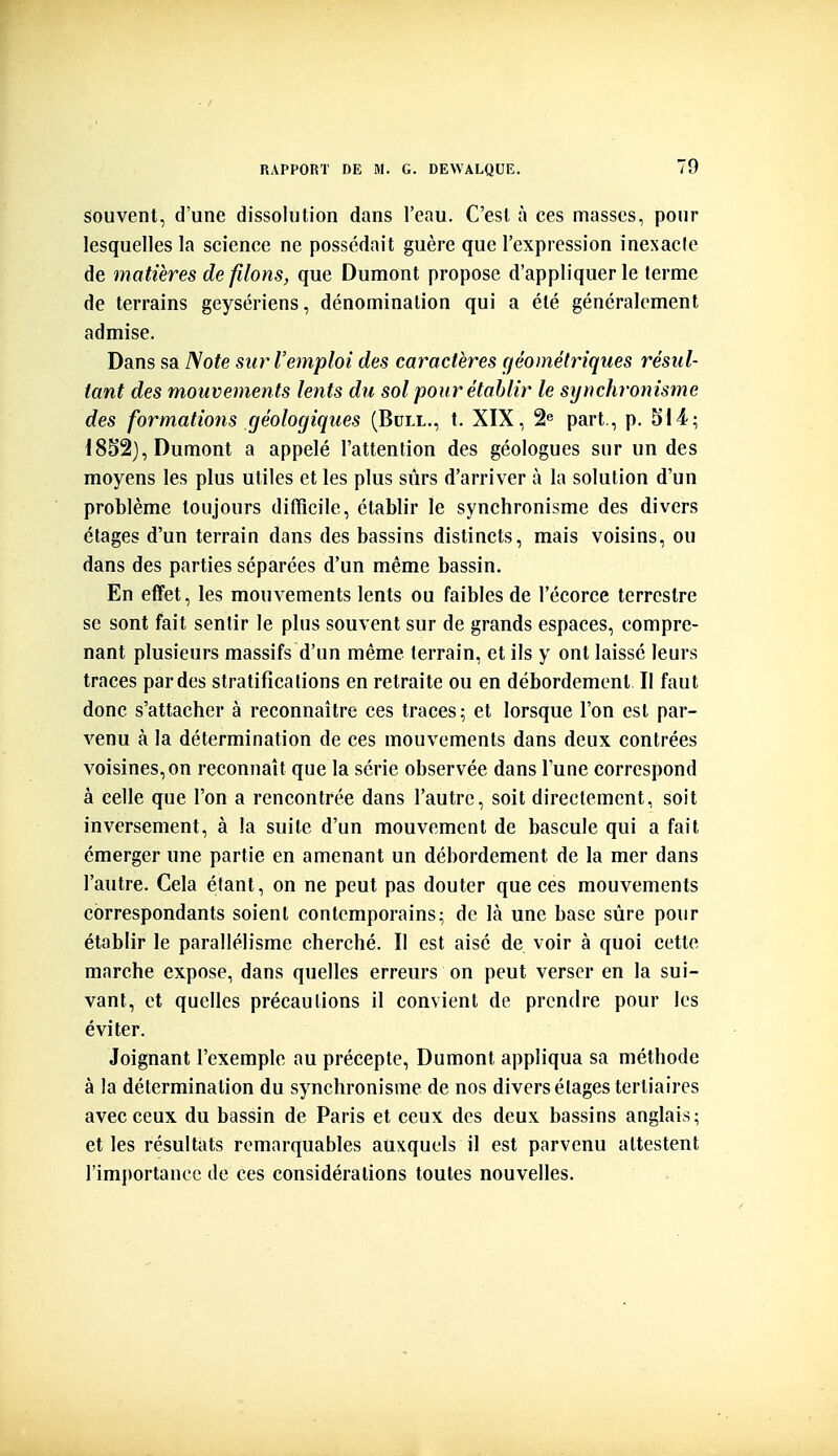 souvent, d'une dissolution dans l'eau. C'est à ces masses, pour lesquelles la science ne possédait guère que l'expression înexacle de matières de filons, que Dumont propose d'appliquer le terme de terrains geysériens, dénomination qui a été généralement admise. Dans sa Note sur l'emploi des caractères géométriques résul- tant des mouvements lents du sol pour établir le synchronisme des formations géologiques (Bull., t. XIX, 2^ part., p. 514; 1852), Dumont a appelé l'attention des géologues sur un des moyens les plus utiles et les plus sûrs d'arriver à la solution d'un problème toujours difficile, établir le synchronisme des divers étages d'un terrain dans des bassins distincts, mais voisins, ou dans des parties séparées d'un même bassin. En effet, les mouvements lents ou faibles de l'écorce terrestre se sont fait sentir le plus souvent sur de grands espaces, compre- nant plusieurs massifs d'un même terrain, et ils y ont laissé leurs traces par des stratifications en retraite ou en débordement II faut donc s'attacher à reconnaître ces traces; et lorsque l'on est par- venu à la détermination de ces mouvements dans deux contrées voisines,on reconnaît que la série observée dans l'une correspond à celle que l'on a rencontrée dans l'autre, soit directement, soit inversement, à la suite d'un mouvement de bascule qui a fait émerger une partie en amenant un débordement de la mer dans l'autre. Gela étant, on ne peut pas douter que ces mouvements correspondants soient contemporains; de là une base sûre pour établir le parallélisme cherché. II est aisé de voir à quoi cette marche expose, dans quelles erreurs on peut verser en la sui- vant, et quelles précautions il convient de prendre pour les éviter. Joignant l'exemple au précepte, Dumont appliqua sa méthode à la détermination du synchronisme de nos divers étages tertiaires avec ceux du bassin de Paris et ceux des deux bassins anglais; et les résultats remarquables auxquels il est parvenu attestent l'importance de ces considérations toutes nouvelles.