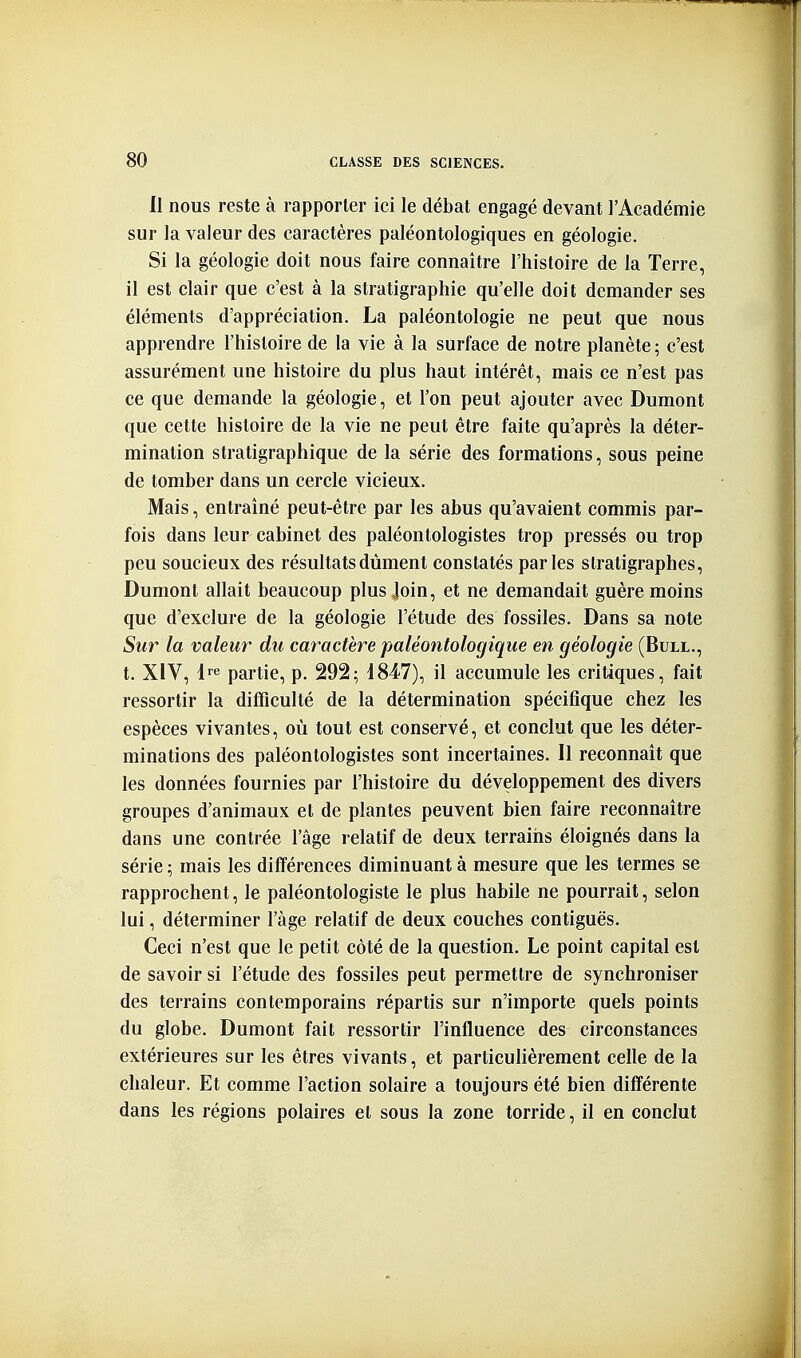 Il nous reste à rapporter ici le débat engagé devant l'Académie sur la valeur des caractères paléontologiques en géologie. Si la géologie doit nous faire connaître l'histoire de la Terre, il est clair que c'est à la stratigraphie qu'elle doit demander ses éléments d'appréciation. La paléontologie ne peut que nous apprendre l'histoire de la vie à la surface de notre planète ; c'est assurément une histoire du plus haut intérêt, mais ce n'est pas ce que demande la géologie, et l'on peut ajouter avec Dumont que cette histoire de la vie ne peut être faite qu'après la déter- mination stratigraphique de la série des formations, sous peine de tomber dans un cercle vicieux. Mais, entraîné peut-être par les abus qu'avaient commis par- fois dans leur cabinet des paléontologistes trop pressés ou trop peu soucieux des résultats dûment constatés parles stratigraphes, Dumont allait beaucoup plus Join, et ne demandait guère moins que d'exclure de la géologie l'étude des fossiles. Dans sa note Sur la valeur du caractère paléontologique en géologie (Bull., t. XIV, i partie, p. 292; 1847), il accumule les critiques, fait ressortir la difficulté de la détermination spécifique chez les espèces vivantes, où tout est conservé, et conclut que les déter- minations des paléontologistes sont incertaines. Il reconnaît que les données fournies par l'histoire du développement des divers groupes d'animaux et de plantes peuvent bien faire reconnaître dans une contrée l'âge relatif de deux terrains éloignés dans la série ; mais les différences diminuant à mesure que les termes se rapprochent, le paléontologiste le plus habile ne pourrait, selon lui, déterminer l'âge relatif de deux couches contiguës. Ceci n'est que le petit côté de la question. Le point capital est de savoir si l'étude des fossiles peut permettre de synchroniser des terrains contemporains répartis sur n'importe quels points du globe. Dumont fait ressortir l'influence des circonstances extérieures sur les êtres vivants, et particuhèrement celle de la chaleur. Et comme l'action solaire a toujours été bien différente dans les régions polaires et sous la zone torride, il en conclut