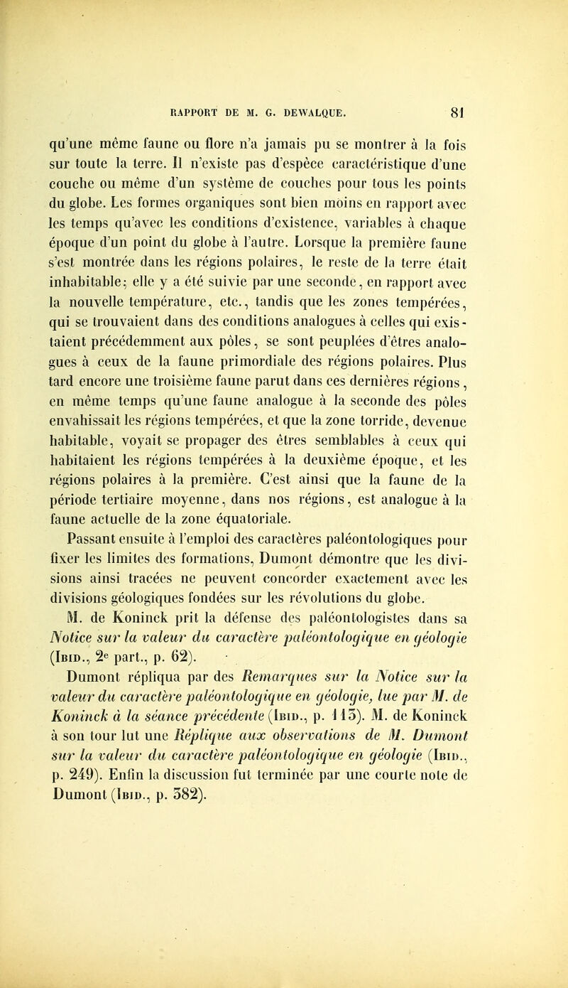 qu'une même faune ou flore n'a jamais pu se montrer à la fois sur toute la terre. Il n'existe pas d'espèce caractéristique d'une couche ou même d'un système de couches pour tous les points du globe. Les formes organiques sont bien moins en rapport avec les temps qu'avec les conditions d'existence, variabh's à chaque époque d'un point du globe cà l'autre. Lorsque la première faune s'est montrée dans les régions polaires, le reste de la terre était inhabitable; elle y a été suivie par une seconde, en rapport avec la nouvelle température, etc., tandis que les zones tempérées, qui se trouvaient dans des conditions analogues à celles qui exis- taient précédemment aux pôles, se sont peuplées d'êtres analo- gues à ceux de la faune primordiale des régions polaires. Plus tard encore une troisième faune parut dans ces dernières régions , en même temps qu'une faune analogue à la seconde des pôles envahissait les régions tempérées, et que la zone torride, devenue habitable, voyait se propager des êtres semblables à ceux qui habitaient les régions tempérées à la deuxième époque, et les régions polaires à la première. C'est ainsi que la faune de la période tertiaire moyenne, dans nos régions, est analogue à la faune actuelle de la zone équatoriale. Passant ensuite à l'emploi des caractères paléontologiques pour fixer les limites des formations, Dumont démontre que les divi- sions ainsi tracées ne peuvent concorder exactement avec les divisions géologiques fondées sur les révolutions du globe. M. de Koninck prit la défense des paléontologistes dans sa Notice sur la valeur du caractère paléontologique eu (féologie (Ibid., 2e part., p. 62). Dumont répliqua par des Remarques sur la Notice sur la valeur du caractère paléontologique en géologie, lue par M. de Koninck à la séance précédente (Ibid., p. 113). M. de Koninck à son tour lut une Réplique aux observations de l\L Dumont sur la valeur du caractère paléontologique en géologie (Ibid.. p. 249). Enfin la discussion fut terminée par une courte note de Dumont (Ibid., p. 382).