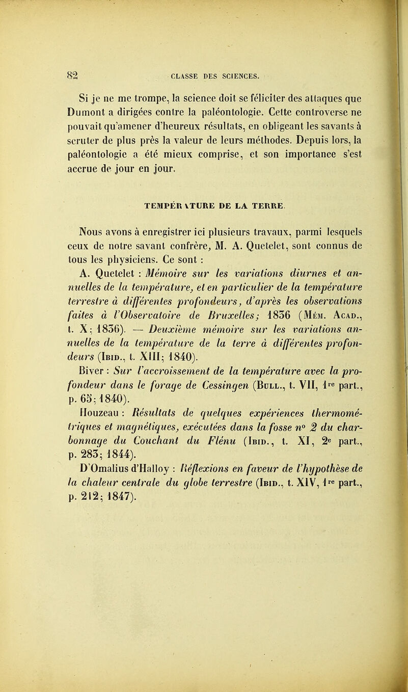 Si je ne me trompe, la science doit se féliciter des attaques que Du mont a dirigées contre la paléontologie. Cette controverse ne pouvait qu'amener d'heureux résultats, en obligeant les savants à scruter de plus près la valeur de leurs méthodes. Depuis lors, la paléontologie a été mieux comprise, et son importance s'est accrue de jour en jour. TEMPÉR VTURE DE LA TERRE. Nous avons à enregistrer ici plusieurs travaux, parmi lesquels ceux de notre savant confrère, M. A. Quetelet, sont connus de tous les physiciens. Ce sont : A. Quetelet : Mémoire sur les variations diurnes et an- nuelles de la température, et en particulier de la température terrestre à différentes profondeurs, d'après les observations faites à l'Observatoire de Bruxelles; 1836 (Mém. Acad., t. X; 1836). — Deuxième mémoire sur les variations an- nuelles de la température de la terre à différentes profon- deurs (Ibid., t. XIII; 1840). Biver : Sur l'accroissement de la température avec la pro- fondeur dans le forage de Cessingen (Bull., t. VII, l^^^ part., p. 65^1840). Houzeau : Résultats de quelques expériences Ihermomé- triques et magnétiques, exécutées dans la fosse 2 du char- bonnage du Couchant du Flénu (Ibid., t. XI, 2^ part., p. 283; 1844). D'Omalius d'HalIoy : Réflexions en faveur de l'hypothèse de la chaleur centrale du globe terrestre (Ibid., t. XIV, l'^^ part., p. 212; 1847).