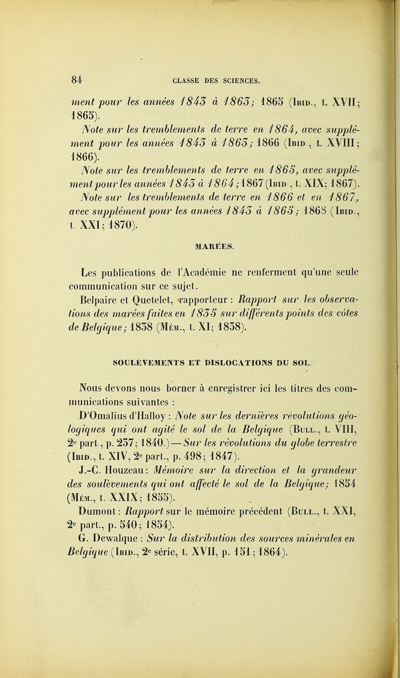 ment pour les années 1845 à 1863; 1865 (Ibid., t. XVII; 1865) . Note sur les tremblements de terre en 1864, avec supplé- ment pour les années 1843 à 1863; 1866 (Ibid , t. XVIII; 1866) . Note sur les tremblements de terre en 1865, avec supplé- mentpourles années 1843 à /5^4,1867(Ibid , t. XIX; 1867), Note sur les tremblements de terre en 1866 et en 1867, avec supplément pour les années 1843 à 1863; 1868 (Ibid., t. XXI; 1870). MARÉES. Les publications de l'Académie ne renferment qu'une seule communication sur ce sujet. Belpaire et Quetelet, rapporteur : Rapport sur les observa- tions des marées faites en 1835 sur différents points des cotes de Belgique; 1838 (Mém., t. XI; 1838). SOULÈVEMENTS ET DISLOCATIONS DU SOL. Nous devons nous borner à enregistrer ici les titres des com- munications suivantes : D'Omalius d'Halloy : Note sur les dernières révolutions géo- logiques qui ont agité le sol de la Belgique (Bull., t. VIII, 2« part, p. i237; 1840.) — Sur les révolutions du globe terrestre (Ibid., t. XIV, 2e part., p. 498; 1847). J.-C. Houzeau: Mémoire sur la direction et la grandeur des soulèvements qui ont affecté le sol de la Belgique; 1854 (Mém., t. XXIX; 1855). Dumont : Rappoï't sur le mémoire précédent (Bull., t. XXI, 2e part., p. 540; 1854). G. Dewalque : Sur la distribution des sources minérales en Belgique (Ibid., 2e série, t. XVII, p. 151 ; 1864).